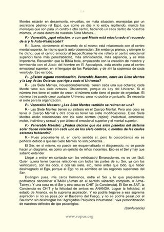 118
www.vopus.org
Mentes estarán en desarmonía, revueltas, en mala situación, manejadas por un
secretario pésimo (el Ego), que como ya dije y lo estoy repitiendo, manda los
mensajes que son para un centro a otro centro, haciendo un caos dentro de nosotros
mismos, un caos dentro de nuestras Siete Mentes...
P.- Venerable, ¿qué relación, o con qué Mente está relacionado el recuerdo
de sí y la Auto-Realización?
R.- Bueno, obviamente el recuerdo de sí mismo está relacionado con el centro
mental superior, lo mismo que la auto-observación. Sin embargo pienso, y siempre lo
he dicho, que el centro emocional (específicamente me refiero al centro emocional
superior) tiene más penetrabilidad, más omnisciencia, más sapiencia, y es más
importante. Recuerden que la Biblia toda, empezando con la creación del hombre y
terminando con el Juicio del hombre en El Apocalipsis, está escrito para el centro
emocional superior, en el lenguaje de las Parábolas, y de ahí la sapiencia de cada
versículo. Eso es todo.
P.- ¿Existe alguna coordinación, Venerable Maestro, entre las Siete Mentes
y la Ley de las Octavas que rige a todo el Universo?
R.- Las Siete Mentes, incuestionablemente, tienen cada una sus octavas; cada
Mente tiene sus siete octavas. Obviamente, porque es Ley del Universo. Si el
número tres tiene el poder de crear, el número siete tiene el poder de organizar. El
número tres puede crear cualquier Universo, pero no podría organizarlo. Se necesita
el siete para la organización.
P.- Venerable Maestro: ¿Las Siete Mentes también se reúnen en una?
R.- Las Siete Mentes tienen su síntesis en el Cuerpo Mental. Pero una cosa es
tener el Cuerpo Mental y otra cosa es tener las siete modificaciones. Esas Siete
Mentes están relacionadas con los siete centros (repito): intelectual, emocional,
motor, instintivo y sexual, y por último el emocional superior y el mental superior.
P.- Venerable Maestro: ¿Podría decirse que los siete planetas del sistema
solar tienen relación con cada uno de los siete centros, o mentes de las cuales
estamos hablando?
R.- Pues propiamente sí, en cierto sentido sí, pero la concordancia no es
perfecta debido a que las Siete Mentes no son perfectas...
El Ser, en sí mismo, no puede ser esquematizado ni diagramado, no se puede
hacer un diagrama, es como un ejército de niños inocentes. Eso es el Ser y hay que
saberlo entender.
Llegar a entrar en contacto con las veinticuatro Emanaciones, no es tan fácil.
Quien quiera tener buenas relaciones con todas las partes de su Ser, ya con las
veinticuatro, con las doce, o con las siete, etc., tiene antes que todo, que haber
desintegrado el Ego, porque el Ego no es admitido en las regiones superiores del
Ser.
Distingan pues, mis caros hermanos, entre el Ser y lo que propiamente
podríamos denominar ATMAN (Atman en el sentido sánscrito completo, o Atma-
Tattwa). Y una cosa es el Ser y otra cosa es CHIT (la Conciencia). El Ser es SAT, la
Conciencia es CHIT y la felicidad de ambos es ANANDA. Lograr la felicidad, el
estado de Ananda, es la suprema aspiración. Y no podría llegarse a esa suprema
aspiración si no se pasa por el Bautismo del Fuego, y no se podría pasar por el
Bautismo sin desintegrar los “Agregados Psíquicos Inhumanos”, viva personificación
de nuestros defectos de tipo psicológico.
(Conferencia)
 