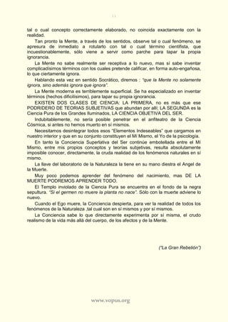 11
www.vopus.org
tal o cual concepto correctamente elaborado, no coincida exactamente con la
realidad.
Tan pronto la Mente, a través de los sentidos, observe tal o cual fenómeno, se
apresura de inmediato a rotularlo con tal o cual término cientifista, que
incuestionablemente, sólo viene a servir como parche para tapar la propia
ignorancia.
La Mente no sabe realmente ser receptiva a lo nuevo, mas sí sabe inventar
complicadísimos términos con los cuales pretende calificar, en forma auto-engañosa,
lo que ciertamente ignora.
Hablando esta vez en sentido Socrático, diremos : “que la Mente no solamente
ignora, sino además ignora que ignora”.
La Mente moderna es terriblemente superficial. Se ha especializado en inventar
términos (hechos dificilísimos), para tapar su propia ignorancia.
EXISTEN DOS CLASES DE CIENCIA: LA PRIMERA, no es más que ese
PODRIDERO DE TEORIAS SUBJETIVAS que abundan por allí; LA SEGUNDA es la
Ciencia Pura de los Grandes Iluminados, LA CIENCIA OBJETIVA DEL SER.
Indubitablemente, no sería posible penetrar en el anfiteatro de la Ciencia
Cósmica, si antes no hemos muerto en sí mismos.
Necesitamos desintegrar todos esos “Elementos Indeseables” que cargamos en
nuestro interior y que en su conjunto constituyen el Mí Mismo, el Yo de la psicología.
En tanto la Conciencia Superlativa del Ser continúe embotellada entre el Mí
Mismo, entre mis propios conceptos y teorías subjetivas, resulta absolutamente
imposible conocer, directamente, la cruda realidad de los fenómenos naturales en sí
mismo.
La llave del laboratorio de la Naturaleza la tiene en su mano diestra el Angel de
la Muerte.
Muy poco podemos aprender del fenómeno del nacimiento, mas DE LA
MUERTE PODREMOS APRENDER TODO.
El Templo inviolado de la Ciencia Pura se encuentra en el fondo de la negra
sepultura. “Si el germen no muere la planta no nace”. Sólo con la muerte adviene lo
nuevo.
Cuando el Ego muere, la Conciencia despierta, para ver la realidad de todos los
fenómenos de la Naturaleza ,tal cual son en sí mismos y por sí mismos.
La Conciencia sabe lo que directamente experimenta por sí misma, el crudo
realismo de la vida más allá del cuerpo, de los afectos y de la Mente.
(“La Gran Rebelión”)
 