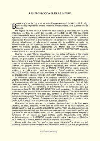 119
www.vopus.org
LAS PROYECCIONES DE LA MENTE
ueno, voy a hablar hoy aquí, en este “Parque Alameda” de México, D. F.; algo
que es muy importante; quiero referirme, enfáticamente, a la cuestión de los
sueños.
Ha llegado la hora de ir al fondo de esta cuestión y considero que lo más
importante es dejar de soñar. Los sueños, en realidad, no son más que meras
proyecciones de la Mente y por lo tanto son ilusorios, no sirven. Es precisamente el
Ego quien proyecta sueños y obviamente, esos sueños resultan inútiles... Nosotros
necesitamos transformar al Sub-Consciente en consciente, nosotros necesitamos
eliminar radicalmente, no solamente los sueños, sino la posibilidad de soñar; es
incuestionable que tal posibilidad existe mientras existan “elementos subjetivos”
dentro de nuestra psiquis. Necesitamos una Mente que NO PROYECTE,
necesitamos agotar el proceso del pensar. La MENTE PROYECTISTA proyecta
sueños y estos son vanos e ilusorios.
Cuando yo digo “Mente proyectista”, no me estoy refiriendo a los meros
proyectos como los que hace un Ingeniero, que traza o proyecta los planos para un
edificio, un gran puente o una carretera; no, cuando hablo de “Mente proyectista”
quiero referirme a todo “animal intelectual”. Es claro que el Sub-Consciente siempre
proyecta, no solamente casas, edificios o cosas por el estilo; no, aclaro: proyecta
también sus propios deseos, sus propios recuerdos, sus propias emociones,
pasiones, ideas, experiencias, etc. La MENTE PROYECTISTA, repito, proyecta
sueños y es claro que mientras exista el Sub-Consciente, existirán las
PROYECCIONES; cuando el Sub-Consciente se ha transformando en consciente,
las proyecciones concluyen, ya no pueden existir, desaparecen...
Si queremos nosotros llegar a la auténtica ILUMINACION, es necesario y
urgente, dijéramos, trasformar al Sub-Consciente en consciente. Indubitablemente,
tal transformación sólo es posible aniquilando al Sub-Consciente. Pero el Sub-
Consciente es el Ego; entonces hay que aniquilar al Ego, al Yo, al “mi mismo”, al “si
mismo”. Así es como se transforma el Sub-Consciente en consciente para que
quede en su lugar la CONCIENCIA OBJETIVA, real verdadera... En otros términos
quiero decir que mientras exista cualquier “elemento subjetivo” dentro de nosotros
mismos, por insignificante que este sea, continúa la posibilidad de soñar. Mas
cuando termina cualquier “elemento subjetivo”, Sub-Consciente, cuando ya no queda
ningún “Agregado” o “Elemento Subconsciente” en nuestra psiquis, el resultado es la
CONCIENCIA OBJETIVA, la Iluminación auténtica, verdadera.
Una cosa es andar uno en los mundos hiper-sensibles con la Conciencia
Objetiva, es decir, despierto, y otra cosa es andar uno allí en esas regiones, en
estado subjetivo, Sub-Consciente, proyectando sueños. Vean ustedes qué diferencia
tan grande existe entre el que deambula por esas regiones proyectando sueños y el
que vive allí sin hacer proyecciones, con la Conciencia completamente despierta,
Iluminada, en un estado de super-exaltada vigilia. Obviamente, éste último
verdaderamente es un ILUMINADO y puede, si así lo quiere, investigar los Misterios
de la Vida y de la Muerte, conocer todos los enigmas del Universo...
Cierto autor dice que “los sueños son ideas disfrazadas” y si eso es así,
podemos nosotros aclarar un poco más la cuestión diciendo que son proyecciones
B
 