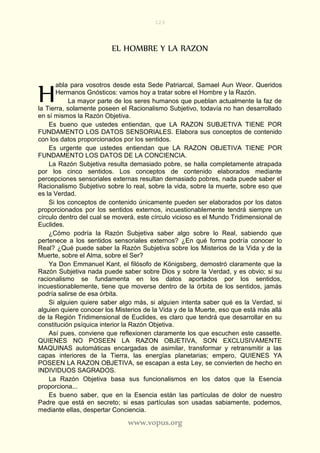123
www.vopus.org
EL HOMBRE Y LA RAZON
abla para vosotros desde esta Sede Patriarcal, Samael Aun Weor. Queridos
Hermanos Gnósticos: vamos hoy a tratar sobre el Hombre y la Razón.
La mayor parte de los seres humanos que pueblan actualmente la faz de
la Tierra, solamente poseen el Racionalismo Subjetivo, todavía no han desarrollado
en sí mismos la Razón Objetiva.
Es bueno que ustedes entiendan, que LA RAZON SUBJETIVA TIENE POR
FUNDAMENTO LOS DATOS SENSORIALES. Elabora sus conceptos de contenido
con los datos proporcionados por los sentidos.
Es urgente que ustedes entiendan que LA RAZON OBJETIVA TIENE POR
FUNDAMENTO LOS DATOS DE LA CONCIENCIA.
La Razón Subjetiva resulta demasiado pobre, se halla completamente atrapada
por los cinco sentidos. Los conceptos de contenido elaborados mediante
percepciones sensoriales externas resultan demasiado pobres, nada puede saber el
Racionalismo Subjetivo sobre lo real, sobre la vida, sobre la muerte, sobre eso que
es la Verdad.
Si los conceptos de contenido únicamente pueden ser elaborados por los datos
proporcionados por los sentidos externos, incuestionablemente tendrá siempre un
círculo dentro del cual se moverá, este círculo vicioso es el Mundo Tridimensional de
Euclides.
¿Cómo podría la Razón Subjetiva saber algo sobre lo Real, sabiendo que
pertenece a los sentidos sensoriales externos? ¿En qué forma podría conocer lo
Real? ¿Qué puede saber la Razón Subjetiva sobre los Misterios de la Vida y de la
Muerte, sobre el Alma, sobre el Ser?
Ya Don Emmanuel Kant, el filósofo de Königsberg, demostró claramente que la
Razón Subjetiva nada puede saber sobre Dios y sobre la Verdad, y es obvio; si su
racionalismo se fundamenta en los datos aportados por los sentidos,
incuestionablemente, tiene que moverse dentro de la órbita de los sentidos, jamás
podría salirse de esa órbita.
Si alguien quiere saber algo más, si alguien intenta saber qué es la Verdad, si
alguien quiere conocer los Misterios de la Vida y de la Muerte, eso que está más allá
de la Región Tridimensional de Euclides, es claro que tendrá que desarrollar en su
constitución psíquica interior la Razón Objetiva.
Así pues, conviene que reflexionen claramente los que escuchen este cassette.
QUIENES NO POSEEN LA RAZON OBJETIVA, SON EXCLUSIVAMENTE
MAQUINAS automáticas encargadas de asimilar, transformar y retransmitir a las
capas interiores de la Tierra, las energías planetarias; empero, QUIENES YA
POSEEN LA RAZON OBJETIVA, se escapan a esta Ley, se convierten de hecho en
INDIVIDUOS SAGRADOS.
La Razón Objetiva basa sus funcionalismos en los datos que la Esencia
proporciona...
Es bueno saber, que en la Esencia están las partículas de dolor de nuestro
Padre que está en secreto; si esas partículas son usadas sabiamente, podemos,
mediante ellas, despertar Conciencia.
H
 