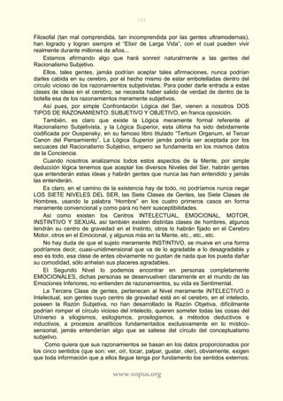 125
www.vopus.org
Filosofal (tan mal comprendida, tan incomprendida por las gentes ultramodernas),
han logrado y logran siempre el “Elixir de Larga Vida”, con el cual pueden vivir
realmente durante millones de años...
Estamos afirmando algo que hará sonreír naturalmente a las gentes del
Racionalismo Subjetivo.
Ellos, tales gentes, jamás podrían aceptar tales afirmaciones, nunca podrían
darles cabida en su cerebro, por el hecho mismo de estar embotelladas dentro del
círculo vicioso de los razonamientos subjetivistas. Para poder darle entrada a estas
clases de ideas en el cerebro, se necesita haber salido de verdad de dentro de la
botella esa de los razonamientos meramente subjetivos.
Así pues, por simple Confrontación Lógica del Ser, vienen a nosotros DOS
TIPOS DE RAZONAMIENTO: SUBJETIVO Y OBJETIVO, en franca oposición.
También, es claro que existe la Lógica meramente formal referente al
Racionalismo Subjetivista, y la Lógica Superior, esta última ha sido debidamente
codificada por Ouspensky, en su famoso libro titulado “Tertium Organum, el Tercer
Canon del Pensamiento”. La Lógica Superior jamás podría ser aceptada por los
secuaces del Racionalismo Subjetivo, empero se fundamenta en los mismos datos
de la Conciencia.
Cuando nosotros analizamos todos estos aspectos de la Mente, por simple
deducción lógica tenemos que aceptar los diversos Niveles del Ser, habrán gentes
que entenderán estas ideas y habrán gentes que nunca las han entendido y jamás
las entenderán.
Es claro, en el camino de la existencia hay de todo, no podríamos nunca negar
LOS SIETE NIVELES DEL SER, las Siete Clases de Gentes, las Siete Clases de
Hombres, usando la palabra “Hombre” en los cuatro primeros casos en forma
meramente convencional y como para no herir susceptibilidades.
Así como existen los Centros INTELECTUAL, EMOCIONAL, MOTOR,
INSTINTIVO Y SEXUAL así también existen distintas clases de hombres, algunos
tendrán su centro de gravedad en el Instinto, otros lo habrán fijado en el Cerebro
Motor, otros en el Emocional, y algunos más en la Mente, etc., etc., etc.
No hay duda de que el sujeto meramente INSTINTIVO, se mueve en una forma
podríamos decir, cuasi-unidimensional que va de lo agradable a lo desagradable y
eso es todo, esa clase de entes obviamente no gustan de nada que los pueda dañar
su comodidad, sólo anhelan sus placeres agradables.
El Segundo Nivel lo podemos encontrar en personas completamente
EMOCIONALES, dichas personas se desenvuelven claramente en el mundo de las
Emociones Inferiores, no entienden de razonamientos, su vida es Sentimental.
La Tercera Clase de gentes, pertenecen al Nivel meramente INTELECTIVO o
Intelectual, son gentes cuyo centro de gravedad está en el cerebro, en el intelecto,
poseen la Razón Subjetiva, no han desarrollado la Razón Objetiva, difícilmente
podrían romper el círculo vicioso del intelecto, quieren someter todas las cosas del
Universo a silogismos, esilogismos, prosilogismos, a métodos deductivos e
inductivos, a procesos analíticos fundamentados exclusivamente en lo místico-
sensorial, jamás entenderían algo que se saliese del círculo del conceptualismo
subjetivo.
Como quiera que sus razonamientos se basan en los datos proporcionados por
los cinco sentidos (que son: ver, oír, tocar, palpar, gustar, oler), obviamente, exigen
que toda información que a ellos llegue tenga por fundamento los sentidos externos;
 