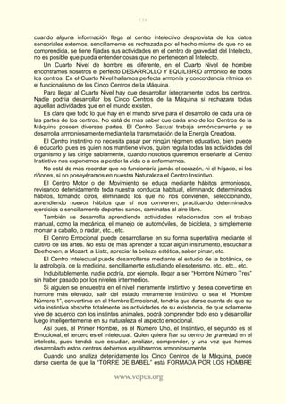 126
www.vopus.org
cuando alguna información llega al centro intelectivo desprovista de los datos
sensoriales externos, sencillamente es rechazada por el hecho mismo de que no es
comprendida, se tiene fijadas sus actividades en el centro de gravedad del Intelecto,
no es posible que pueda entender cosas que no pertenecen al Intelecto.
Un Cuarto Nivel de hombre es diferente, en el Cuarto Nivel de hombre
encontramos nosotros el perfecto DESARROLLO Y EQUILIBRIO armónico de todos
los centros. En el Cuarto Nivel hallamos perfecta armonía y concordancia rítmica en
el funcionalismo de los Cinco Centros de la Máquina.
Para llegar al Cuarto Nivel hay que desarrollar íntegramente todos los centros.
Nadie podría desarrollar los Cinco Centros de la Máquina si rechazara todas
aquellas actividades que en el mundo existen.
Es claro que todo lo que hay en el mundo sirve para el desarrollo de cada una de
las partes de los centros. No está de más saber que cada uno de los Centros de la
Máquina poseen diversas partes. El Centro Sexual trabaja armónicamente y se
desarrolla armoniosamente mediante la transmutación de la Energía Creadora.
El Centro Instintivo no necesita pasar por ningún régimen educativo, bien puede
él educarlo, pues es quien nos mantiene vivos, quien regula todas las actividades del
organismo y las dirige sabiamente, cuando nosotros queremos enseñarle al Centro
Instintivo nos exponemos a perder la vida o a enfermarnos.
No está de más recordar que no funcionaría jamás el corazón, ni el hígado, ni los
riñones, si no poseyéramos en nuestra Naturaleza el Centro Instintivo.
El Centro Motor o del Movimiento se educa mediante hábitos armoniosos,
revisando detenidamente toda nuestra conducta habitual, eliminando determinados
hábitos, tomando otros, eliminando los que no nos convienen, seleccionando,
aprendiendo nuevos hábitos que sí nos convienen, practicando determinados
ejercicios o sencillamente deportes sanos, caminatas al aire libre.
También se desarrolla aprendiendo actividades relacionadas con el trabajo
manual, como la mecánica, el manejo de automóviles, de bicicleta, o simplemente
montar a caballo, o nadar, etc., etc.
El Centro Emocional puede desarrollarse en su forma superlativa mediante el
cultivo de las artes. No está de más aprender a tocar algún instrumento, escuchar a
Beethoven, a Mozart, a Listz, apreciar la belleza estética, saber pintar, etc.
El Centro Intelectual puede desarrollarse mediante el estudio de la botánica, de
la astrología, de la medicina, sencillamente estudiando el esoterismo, etc., etc., etc.
Indubitablemente, nadie podría, por ejemplo, llegar a ser “Hombre Número Tres”
sin haber pasado por los niveles intermedios.
Si alguien se encuentra en el nivel meramente instintivo y desea convertirse en
hombre más elevado, salir del estado meramente instintivo, o sea el “Hombre
Número 1”, convertirse en el Hombre Emocional, tendría que darse cuenta de que su
vida instintiva absorbe totalmente las actividades de su existencia, de que solamente
vive de acuerdo con los instintos animales, podrá comprender todo eso y desarrollar
luego inteligentemente en su naturaleza el aspecto emocional.
Así pues, el Primer Hombre, es el Número Uno, el Instintivo, el segundo es el
Emocional, el tercero es el Intelectual. Quien quiera fijar su centro de gravedad en el
intelecto, pues tendrá que estudiar, analizar, comprender, y una vez que hemos
desarrollado estos centros debemos equilibrarnos armoniosamente.
Cuando uno analiza detenidamente los Cinco Centros de la Máquina, puede
darse cuenta de que la “TORRE DE BABEL” está FORMADA POR LOS HOMBRE
 
