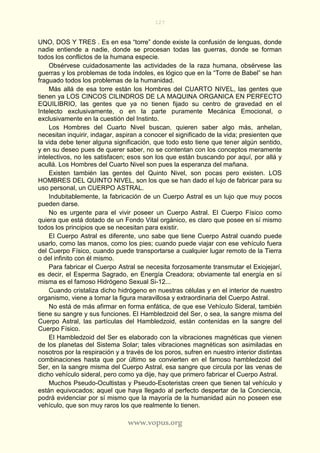 127
www.vopus.org
UNO, DOS Y TRES . Es en esa “torre” donde existe la confusión de lenguas, donde
nadie entiende a nadie, donde se procesan todas las guerras, donde se forman
todos los conflictos de la humana especie.
Obsérvese cuidadosamente las actividades de la raza humana, obsérvese las
guerras y los problemas de toda índoles, es lógico que en la “Torre de Babel” se han
fraguado todos los problemas de la humanidad.
Más allá de esa torre están los Hombres del CUARTO NIVEL, las gentes que
tienen ya LOS CINCOS CILINDROS DE LA MAQUINA ORGANICA EN PERFECTO
EQUILIBRIO, las gentes que ya no tienen fijado su centro de gravedad en el
Intelecto exclusivamente, o en la parte puramente Mecánica Emocional, o
exclusivamente en la cuestión del Instinto.
Los Hombres del Cuarto Nivel buscan, quieren saber algo más, anhelan,
necesitan inquirir, indagar, aspiran a conocer el significado de la vida; presienten que
la vida debe tener alguna significación, que todo esto tiene que tener algún sentido,
y en su deseo pues de querer saber, no se contentan con los conceptos meramente
intelectivos, no les satisfacen; esos son los que están buscando por aquí, por allá y
acullá. Los Hombres del Cuarto Nivel son pues la esperanza del mañana.
Existen también las gentes del Quinto Nivel, son pocas pero existen. LOS
HOMBRES DEL QUINTO NIVEL, son los que se han dado el lujo de fabricar para su
uso personal, un CUERPO ASTRAL.
Indubitablemente, la fabricación de un Cuerpo Astral es un lujo que muy pocos
pueden darse.
No es urgente para el vivir poseer un Cuerpo Astral. El Cuerpo Físico como
quiera que está dotado de un Fondo Vital orgánico, es claro que posee en sí mismo
todos los principios que se necesitan para existir.
El Cuerpo Astral es diferente, uno sabe que tiene Cuerpo Astral cuando puede
usarlo, como las manos, como los pies; cuando puede viajar con ese vehículo fuera
del Cuerpo Físico, cuando puede transportarse a cualquier lugar remoto de la Tierra
o del infinito con él mismo.
Para fabricar el Cuerpo Astral se necesita forzosamente transmutar el Exiojejarí,
es decir, el Esperma Sagrado, en Energía Creadora; obviamente tal energía en sí
misma es el famoso Hidrógeno Sexual Si-12...
Cuando cristaliza dicho hidrógeno en nuestras células y en el interior de nuestro
organismo, viene a tomar la figura maravillosa y extraordinaria del Cuerpo Astral.
No está de más afirmar en forma enfática, de que ese Vehículo Sideral, también
tiene su sangre y sus funciones. El Hambledzoid del Ser, o sea, la sangre misma del
Cuerpo Astral, las partículas del Hambledzoid, están contenidas en la sangre del
Cuerpo Físico.
El Hambledzoid del Ser es elaborado con la vibraciones magnéticas que vienen
de los planetas del Sistema Solar; tales vibraciones magnéticas son asimiladas en
nosotros por la respiración y a través de los poros, sufren en nuestro interior distintas
combinaciones hasta que por último se convierten en el famoso hambledzoid del
Ser, en la sangre misma del Cuerpo Astral, esa sangre que circula por las venas de
dicho vehículo sideral, pero como ya dije, hay que primero fabricar el Cuerpo Astral.
Muchos Pseudo-Ocultistas y Pseudo-Esoteristas creen que tienen tal vehículo y
están equivocados; aquel que haya llegado al perfecto despertar de la Conciencia,
podrá evidenciar por sí mismo que la mayoría de la humanidad aún no poseen ese
vehículo, que son muy raros los que realmente lo tienen.
 