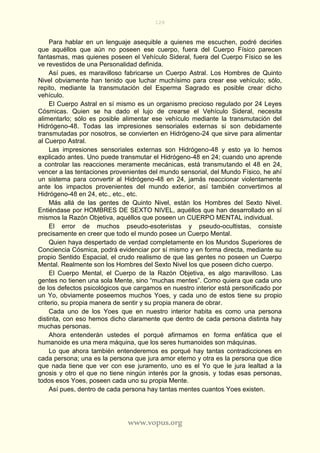 128
www.vopus.org
Para hablar en un lenguaje asequible a quienes me escuchen, podré decirles
que aquéllos que aún no poseen ese cuerpo, fuera del Cuerpo Físico parecen
fantasmas, mas quienes poseen el Vehículo Sideral, fuera del Cuerpo Físico se les
ve revestidos de una Personalidad definida.
Así pues, es maravilloso fabricarse un Cuerpo Astral. Los Hombres de Quinto
Nivel obviamente han tenido que luchar muchísimo para crear ese vehículo; sólo,
repito, mediante la transmutación del Esperma Sagrado es posible crear dicho
vehículo.
El Cuerpo Astral en sí mismo es un organismo precioso regulado por 24 Leyes
Cósmicas. Quien se ha dado el lujo de crearse el Vehículo Sideral, necesita
alimentarlo; sólo es posible alimentar ese vehículo mediante la transmutación del
Hidrógeno-48. Todas las impresiones sensoriales externas si son debidamente
transmutadas por nosotros, se convierten en Hidrógeno-24 que sirve para alimentar
al Cuerpo Astral.
Las impresiones sensoriales externas son Hidrógeno-48 y esto ya lo hemos
explicado antes. Uno puede transmutar el Hidrógeno-48 en 24; cuando uno aprende
a controlar las reacciones meramente mecánicas, está transmutando el 48 en 24,
vencer a las tentaciones provenientes del mundo sensorial, del Mundo Físico, he ahí
un sistema para convertir al Hidrógeno-48 en 24, jamás reaccionar violentamente
ante los impactos provenientes del mundo exterior, así también convertimos al
Hidrógeno-48 en 24, etc., etc., etc.
Más allá de las gentes de Quinto Nivel, están los Hombres del Sexto Nivel.
Entiéndase por HOMBRES DE SEXTO NIVEL, aquéllos que han desarrollado en sí
mismos la Razón Objetiva, aquéllos que poseen un CUERPO MENTAL individual.
El error de muchos pseudo-esoteristas y pseudo-ocultistas, consiste
precisamente en creer que todo el mundo posee un Cuerpo Mental.
Quien haya despertado de verdad completamente en los Mundos Superiores de
Conciencia Cósmica, podrá evidenciar por sí mismo y en forma directa, mediante su
propio Sentido Espacial, el crudo realismo de que las gentes no poseen un Cuerpo
Mental. Realmente son los Hombres del Sexto Nivel los que poseen dicho cuerpo.
El Cuerpo Mental, el Cuerpo de la Razón Objetiva, es algo maravilloso. Las
gentes no tienen una sola Mente, sino “muchas mentes”. Como quiera que cada uno
de los defectos psicológicos que cargamos en nuestro interior está personificado por
un Yo, obviamente poseemos muchos Yoes, y cada uno de estos tiene su propio
criterio, su propia manera de sentir y su propia manera de obrar.
Cada uno de los Yoes que en nuestro interior habita es como una persona
distinta, con eso hemos dicho claramente que dentro de cada persona distinta hay
muchas personas.
Ahora entenderán ustedes el porqué afirmamos en forma enfática que el
humanoide es una mera máquina, que los seres humanoides son máquinas.
Lo que ahora también entenderemos es porqué hay tantas contradicciones en
cada persona; una es la persona que jura amor eterno y otra es la persona que dice
que nada tiene que ver con ese juramento, uno es el Yo que le jura lealtad a la
gnosis y otro el que no tiene ningún interés por la gnosis, y todas esas personas,
todos esos Yoes, poseen cada uno su propia Mente.
Así pues, dentro de cada persona hay tantas mentes cuantos Yoes existen.
 