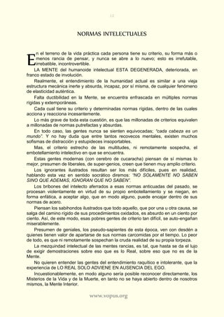 12
www.vopus.org
NORMAS INTELECTUALES
n el terreno de la vida práctica cada persona tiene su criterio, su forma más o
menos rancia de pensar, y nunca se abre a lo nuevo; esto es irrefutable,
irrebatible, incontrovertible.
LA MENTE del humanoide intelectual ESTA DEGENERADA, deteriorada, en
franco estado de involución.
Realmente, el entendimiento de la humanidad actual es similar a una vieja
estructura mecánica inerte y absurda, incapaz, por sí misma, de cualquier fenómeno
de elasticidad auténtica.
Falta ductibilidad en la Mente, se encuentra enfrascada en múltiples normas
rígidas y extemporáneas.
Cada cual tiene su criterio y determinadas normas rígidas, dentro de las cuales
acciona y reacciona incesantemente.
Lo más grave de toda esta cuestión, es que las millonadas de criterios equivalen
a millonadas de normas putrefactas y absurdas.
En todo caso, las gentes nunca se sienten equivocadas; “cada cabeza es un
mundo”. Y no hay duda que entre tantos recovecos mentales, existen muchos
sofismas de distracción y estupideces insoportables.
Mas, el criterio estrecho de las multitudes, ni remotamente sospecha, el
embotellamiento intelectivo en que se encuentra.
Estas gentes modernas (con cerebro de cucaracha) piensan de sí mismas lo
mejor, presumen de liberales, de super-genios, creen que tienen muy amplio criterio.
Los ignorantes ilustrados resultan ser los más difíciles, pues en realidad,
hablando esta vez en sentido socrático diremos: “NO SOLAMENTE NO SABEN
SINO QUE ADEMAS, IGNORAN QUE NO SABEN”.
Los bribones del intelecto aferrados a esas normas anticuadas del pasado, se
procesan violentamente en virtud de su propio embotellamiento y se niegan, en
forma enfática, a aceptar algo, que en modo alguno, puede encajar dentro de sus
normas de acero.
Piensan los sabihondos ilustrados que todo aquello, que por una u otra causa, se
salga del camino rígido de sus procedimientos oxidados, es absurdo en un ciento por
ciento. Así, de este modo, esas pobres gentes de criterio tan difícil, se auto-engañan
miserablemente.
Presumen de geniales, los pseudo-sapientes de esta época, ven con desdén a
quienes tienen valor de apartarse de sus normas carcomidas por el tiempo. Lo peor
de todo, es que ni remotamente sospechan la cruda realidad de su propia torpeza.
La mezquindad intelectual de las mentes rancias, es tal, que hasta se da el lujo
de exigir demostraciones sobre eso que es lo Real, sobre eso que no es de la
Mente.
No quieren entender las gentes del entendimiento raquítico e intolerante, que la
experiencia de LO REAL SOLO ADVIENE EN AUSENCIA DEL EGO.
Incuestionablemente, en modo alguno sería posible reconocer directamente, los
Misterios de la Vida y de la Muerte, en tanto no se haya abierto dentro de nosotros
mismos, la Mente Interior.
E
 