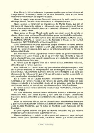 129
www.vopus.org
Pero Mente Individual solamente la poseen aquéllos que se han fabricado el
Cuerpo Mental. Dicho cuerpo se elabora, se viene a cristalizar, viene a tomar forma
mediante la transmutación del Esperma Sagrado.
Quien ha pasado a ser persona Número 6, obviamente ha tenido que fabricarse
el Cuerpo Mental. Ese vehículo se alimenta con el Hidrógeno Número 12.
Quien aprende a transmutar las impresiones del Mundo Físico, que son el
Hidrógeno-48, obviamente elabora el Hidrógeno-24 con el que alimenta el Cuerpo
Astral; el excedente de dicho Hidrógeno se convierte en Hidrógeno-12, con el que se
alimenta el Cuerpo Mental.
Quien posee un Cuerpo Mental puede usarlo para viajar con él de planeta en
planeta. Quien posee un Cuerpo Mental individual, posee también la Razón Objetiva.
Mucho más allá del Hombre Número Seis, está el HOMBRE NUMERO SIETE,
EL HOMBRE CAUSAL, el Hombre que se ha fabricado el Cuerpo de la voluntad
Consciente o CUERPO CAUSAL, el Hombre auténtico.
Ahora comprenderán muchos esoteristas porqué afirmamos en forma enfática
que el Mundo Causal es el Templo de la Gran Logia Blanca, eso es lógico, esa es la
Región del Hombre Verdadero, tiene que ser por antonomasia también el Templo de
la Fraternidad Oculta.
Los Maestros de la Gran Logia Blanca tienen su centro de gravedad establecido
firmemente en el Mundo Causal y de allí se proyectan hacia el Mental o hacia el
Astral o hacia el Físico, mas su centro específico de gravedad está establecido en el
Mundo de las Causas Naturales.
El Hombre pues del Séptimo Nivel, es el Hombre Causal, el Hombre verdadero,
el Hombre real, el Hombre auténtico.
Para fabricarse un Cuerpo Causal hay que transmutar el esperma sagrado, sólo
así es posible mediante las manipulaciones con el Hidrógeno Sexual Si-12, crear
dicho vehículo. Obviamente tal cuerpo se alimenta con el Hidrógeno 6. Es claro que
el excedente del Hidrógeno-12, que sirvió para alimentar al Mental, se convierte en
seis, con el cual se alimenta el Causal.
En el Mundo de las Causas Naturales encontramos pues a los Hombres
Auténticos, a los Hombres Reales, a los Hombres de Espíritu, ellos trabajan en esas
regiones ayudando a la humanidad, desde allí se proyectan hacia los diversos
mundos para asistir a los que sufren y para laborar en favor de la Gran Causa.
El Hombre Causal tiene en sí mismo encarnado sus PRINCIPIOS ANIMICOS Y
ESPIRITUALES.
Así pues, el Hombre Número Siete es el Hombre Auténtico, el Hombre que ha
cristalizado Alma, que posee Espíritu y que tiene los Cuerpos Existenciales
Superiores del Ser, el Hombre que verdaderamente puede llegar a fusionarse con lo
Divinal.
Dicen las tradiciones Náhuatl, que los Dioses hicieron a los Hombres de madera
y que después los fusionaron con lo Divinal; también afirman en forma enfática esos
viejos Códices Mexicanos, que no todos los Hombres logran fusionarse con la
Divinidad...
Es pues urgente entender que para ser Hombre Verdadero hay que haberse
creado los Cuerpos Existenciales Superiores del Ser...
Mas en realidad eso no es todo, aquéllos que no se fusionen con su propio Logoi
Intimo, con su propia Divinidad interior, fracasarán, tendrán que involucionar en los
 