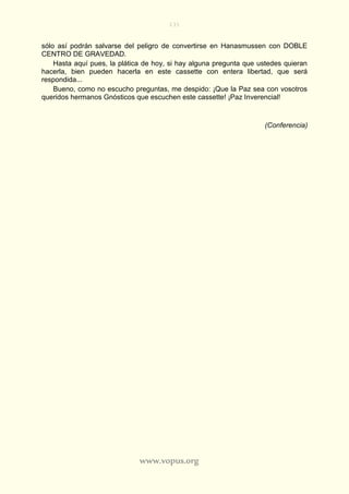 131
www.vopus.org
sólo así podrán salvarse del peligro de convertirse en Hanasmussen con DOBLE
CENTRO DE GRAVEDAD.
Hasta aquí pues, la plática de hoy, si hay alguna pregunta que ustedes quieran
hacerla, bien pueden hacerla en este cassette con entera libertad, que será
respondida...
Bueno, como no escucho preguntas, me despido: ¡Que la Paz sea con vosotros
queridos hermanos Gnósticos que escuchen este cassette! ¡Paz Inverencial!
(Conferencia)
 