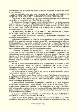 133
www.vopus.org
posiblemente, ese motivo de relaciones, provocaría un cambio económico y social
en su existencia.
Así se cumpliría esto que estoy diciendo: De que EL AUTO-RESPETO
INTEGRAL VIENE A PROVOCAR EL BIENESTAR SOCIAL Y ECONOMICO.
Pero, si uno no sabe respetarse a sí mismo, tampoco respeta a sus semejantes y
se condena (a sí mismo), a una vida infeliz, desventurada.
El principio del Bienestar Integral, está en el Auto-Respeto. No olviden ustedes
que “lo exterior es tan solo la reflexión de lo interior”. Eso ya lo dijo Don Emmanuel
Kant, el filósofo de Königsberg. Si estudiamos cuidadosamente “La Crítica de la
Razón Pura”, descubrimos ciertamente, que “lo exterior es lo interior” (palabras
textuales de Don Emmanuel Kant).
LA IMAGEN DEL EXTERIOR DEL HOMBRE Y LAS CIRCUNSTANCIAS QUE
LE RODEAN, SON EL RESULTADO DE LA AUTO-IMAGEN.
Todos tenemos una Auto-Imagen. Esa palabra, “Auto-Imagen” (compuesta), es
profundamente significativa...
Precisamente, me viene a la memoria, en estos momentos, la fotografía aquélla
de XX. Se le saca una fotografía a nuestro amigo XX, y como cosa curiosa salen en
la foto dos XX: uno, muy quieto, posición firme, con el rostro hacia el frente; el otro
aparece caminando frente a él, con el rostro diferente, etc. ¿Cómo es posible que en
una foto salgan dos XX? Yo creo que esta foto vale la pena ampliarla, porque puede
servir para mostrarla a todas las personas en estos estudios.
Obviamente, yo pienso que el segundo XX, sería la Auto-Reflexión del XX
original; ¡eso es obvio! Porque escrito está que “la Imagen exterior del hombre y las
circunstancias que le rodean, son el resultado de la Auto-Imagen”. También está
escrito que “lo exterior es tan solo la reflexión de lo interior”. Y las personas, y las
cosas con las que nos encontramos en la vida, son la Auto-Reflexión de nosotros
mismos, porque “lo exterior es lo interior”, dijo Don Emmanuel Kant, el filósofo de
Königsberg.
Así que, si nosotros no nos respetamos, si la Imagen Interior de sí mismo es bien
pobre, si estamos llenos de defectos psicológicos, de lacras morales,
incuestionablemente, surgirán eventos desagradables en el mundo exterior,
dificultades económicas y sociales, etc.
No olvidemos que la Imagen Exterior del hombre y las circunstancias que le
rodean, son el resultado de la Auto-Imagen.
Tenemos una Auto-Imagen (fuera existe la Imagen Psicológica), que puede ser
fotografiada, pero dentro, tenemos otra Imagen: la Auto-Imagen, o para aclarar mejor
diremos: Que fuera tenemos la Imagen Física, Sensible; dentro tenemos la Imagen
de tipo Psicológico, Hipersensible.
Si fuera tenemos nosotros una Imagen pobre, miserable, y si a esta Imagen le
acompañan circunstancias desagradables: una situación económica difícil,
problemas de toda especie, conflictos (ya sea en la casa, en la calle, o el trabajo,
etc), esto se debe, sencillamente, a que nuestra Auto-Imagen de tipo Psicológico, es
pobre y defectuosa, horripilante. En el medio-ambiente reflejamos nuestra miseria,
nuestra nadidad, lo que somos...
Si queremos cambiar, necesitamos un cambio total: IMAGEN, VALORES E
IDENTIDAD, DEBEN CAMBIAR RADICALMENTE.
Decía en una de las pláticas, aquí, que cada uno de nosotros es un punto
matemático en el espacio, que accede a servir de vehículo a determinada suma de
 