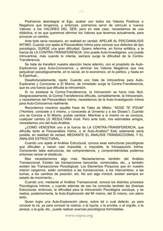 135
www.vopus.org
Podríamos desintegrar el Ego, acabar con todos los Valores Positivos o
Negativos que tengamos, y entonces, podríamos servir de vehículo a nuevos
Valores: a los VALORES DEL SER; pero en este caso, necesitamos de una
didáctica, si es que queremos eliminar los Valores que tenemos actualmente, para
provocar un cambio.
Ante todo sería necesario, en realidad en verdad, APELAR AL PSICOANALISIS
INTIMO. Cuando uno apela al Psicoanálisis Intimo para conocer sus defectos de tipo
psicológico, SURGE una gran dificultad: Quiero referirme, en forma enfática, a la
fuerza de LA CONTRA-TRANSFERENCIA. Uno puede Auto-Investigarse, uno puede
Introvertirse, más cuando lo intenta, siempre surge la dificultad de la Contra-
Transferencia.
Se trata de transferir nuestra atención hacia adentro, con el propósito de Auto-
Explorarnos para Auto-Conocernos, y eliminar los Valores Negativos que nos
perjudican psicológicamente, en lo social, en lo económico, en lo político, y hasta en
lo Espiritual...
Desafortunadamente, repito: Cuando uno trata de Introvertirse para Auto-
Explorarse y Conocerse a Sí Mismo, de inmediato surge la Contra-Transferencia,
que es una fuerza que dificulta la introversión.
Si no existiese la Contra-Transferencia, la Introversión se haría más fácil.
Desgraciadamente, la Contra-Transferencia dificulta, completamente, la Introversión,
y necesitamos del Psicoanálisis Intimo, necesitamos de la Auto-Investigación Intima
para Auto-Conocernos realmente.
Recordemos nosotros aquélla frase de Tales de Mileto: “NOSE TE IPSUM”
(“Hombre, conócete a ti mismo, y conocerás al Universo y a los Dioses”). Cuando
uno se Conoce a Sí Mismo, puede cambiar. Mientras a sí mismo no se conozca,
cualquier cambio LE RESULTARA inútil. Pero ante todo, mis estimables amigos,
necesitamos uno del Auto-Análisis.
¿COMO VENCERIA uno a la fuerza de LA CONTRA-TRANSFERENCIA, que
dificulta tanto el Psicoanálisis Intimo, o el Auto-Analisis? Esto solamente sería
posible, en realidad de verdad, MEDIANTE EL ANALISIS TRANSACCIONAL Y EL
ANALISIS ESTRUCTURAL.
Cuando uno apela al Análisis Estructural, conoce esas estructuras psicológicas
que dificultan y hacen casi imposible, o imposible, la Introspección Intima.
Conociendo tales estructuras, las comprendemos, y comprendiéndolas podemos
entonces vencer el obstáculo.
Mas necesitaríamos algo más: Necesitaríamos también del Análisis
Transaccional. Existen las transacciones bancarias, comerciales, etc., y también
existen las Transacciones Psicológicas: Los Elementos Psíquicos que en nuestro
interior cargamos, están sometidos a las transacciones, a los intercambios, a las
luchas, a los cambios de posición, etc. No son algo inmóvil, existen siempre en
estado de movimiento...
Cuando uno, mediante el Análisis Transaccional, conoce los distintos procesos
Psicológicos Intimos, y cuando además de eso ha conocido también las diversas
Estructuras, entonces, la dificultad para la Introversión Psicológica concluye, y se
realiza, posteriormente, la Auto-Exploración del Mí mismo, del Sí mismo, con pleno
éxito.
Quien logre una Auto-Exploración plena, sobre tal o cual defecto, ya para
conocer la ira, ya para conocer la codicia, o la lujuria, o la envidia, o el orgullo, o la
pereza, o la gula, etc., puede realizar avances psicológicos formidables.
 