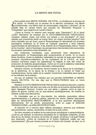 139
www.vopus.org
LA MENTE UNI-TOTAL
Será posible tener MENTE INTEGRA, UNI-TOTAL, no dividida por el proceso de
la opción, no dividida por el proceso de la elección conceptual, una Mente
incondicionada, una Mente libre de preconceptos, prejuicios y temores? ¡Sí es
posible! Mas en verdad habría que aniquilar los “Elementos Psíquicos” o
“Indeseables” que cargamos en nuestro interior.
¿Tiene la Gnosis un sistema para aniquilar esos “Elementos”? ¡Sí lo tiene!
¿Cuál? Habríamos de empezar por la AUTO-OBSERVACION PSICOLOGICA.
¿Aceptan ustedes, acaso, que tienen una psiquis y una psicología? ¿O creen
ustedes que únicamente tienen el cuerpo físico, sin ningún principio psíquico? Esto
sería imposible que así fuera, pues la Parapsicología ha demostrado los procesos
psicológicos existentes en el fondo de cualquier organismo y tiene métodos
experimentales de demostración. A las órdenes de la Parapsicología está la “Teoría
de los Cuantas”, está la hipnología, las percepciones intencionales extra-sensoriales,
los procesos razonativos extra-cerebrales, etc.
Con evidencias manifiestas, pues obviamente tiene laboratorios de
experimentación, la Parapsicología está revolucionando al mundo. En la misma
Rusia Soviética, donde la dialéctica materialista ha servido de base para todos los
procesos razonativos-intelectivos de los ciudadanos de la U.R.S.S., en estos
precisos momentos (según las estadísticas) ha llegado al más alto índice de
producción de didáctica parapsicológica, motivo por el cual la dialéctica materialista
está quedando ya arrinconada por anticuada y extemporánea.
Nosotros mismos, en Occidente, hemos entrado en la época de la psicología y
de la electrónica, en la época de la energía y de su estudio en todas sus
manifestaciones; hemos salido de la cuestión meramente materialista para ingresar
en los estudios de la energía...
Así que, en realidad, hay métodos que nos permiten INTEGRAR LA MENTE,
hacerla UNI-TOTAL. Por eso digo que la PSICO-TRONICA tiene un futuro
maravilloso...
Mediante la AUTO-OBSERVACION PSICOLOGICA podemos descubrir nuestros
defectos (no está de más decir que cada uno de ellos se encuentra representado por
algún Agregado Psíquico). Cuando uno vive alerta y vigilante, como el vigía en
época de guerra; cuando uno se auto-observa psicológicamente, de instante en
instante, puede auto-descubrirse.
Es indubitable que en la inter-relación, los defectos escondidos afloran
espontáneamente y si estamos alertas, entonces los vemos. Defecto descubierto
debe ser ENJUICIADO ANALITICAMENTE, si es que queremos desintegrarlo
atómicamente. Ahí es donde, precisamente, entra en juego el ANALISIS
TRANSACCIONAL y el ANALISIS ESTRUCTURAL.
Al descubrir en sí mismos algún defecto psicológico, tenemos que analizarlo
estructuralmente, usando, obviamente, el bisturí de la auto-crítica.
Se hace necesario el análisis de las estructuras psicológicas o parapsicológicas.
¿Cuál es, por ejemplo, la estructura psicológica de un Agregado cualquiera, ya sea
éste de ira, de codicia, de lujuria, de envidia, de orgullo, de pereza, o de gula? Habrá
que observarlo: ¿Cómo se comporta en el Centro Intelectual, cuáles son sus
razonamientos? ¿De qué manera procede en el Centro del Corazón, de decir, en el
¿
 