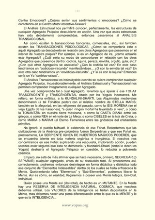 140
www.vopus.org
Centro Emocional? ¿Cuáles serían sus sentimientos o emociones? ¿Cómo se
caracteriza en el Centro Motor-Instintivo-Sexual?
El Análisis Estructural nos permitirá conocer, perfectamente, las estructuras de
cualquier Agregado Psíquico descubierto en acción. Una vez que estas estructuras
han sido debidamente comprendidas, entonces pasaremos al ANALISIS
TRANSACCIONAL.
Así como existen la transacciones bancarias, comerciales, etc., así también
existen las TRANSACCIONES PSICOLOGICAS. ¿Cómo se comportaría éste o
aquél Agregado ya descubierto en relación con otros Agregados que poseemos en el
interior de nuestra psiquis? Por ejemplo, si es un Agregado de ira, ¿cómo actuaría
este Agregado? ¿Cuál sería su modo de comportarse en relación con los otros
Agregados que poseemos dentro: codicia, lujuria, pereza, envidia, orgullo, gula, etc.?
¿Con qué otros Agregados se asociaría? ¿Con la codicia tal vez? En este caso
tendríamos un “codicioso-iracundo” manifestándose... ¿O con la envidia tal vez? En
este otro caso tendríamos un “envidioso-iracundo”. ¿Y si es con la lujuria? Entonces
sería un Yo “colérico-sexual”.
El Análisis Transaccional es insoslayable cuando se quiere comprender cualquier
Agregado Psíquico. Incuestionablemente, el Análisis Estructural y Transaccional nos
permiten comprender íntegramente cualquier Agregado.
Una vez comprendido tal o cual Agregado, tenemos que apelar a ese FOHAT
TRASCENDENTE y TRASCENDENTAL citado por los Yoguis Indostanes. Me
refiero, en forma enfática, a la KUNDALINI-SHAKTI. Los Alquimistas medievales
denominaron (a tal Fohático poder) con el místico nombre de STELLA MARIS;
también se la alegorizó, en las religiones del pasado, como la ISIS MORENA (en el
viejo Egipto de los Faraones), “a quien ningún mortal ha levantado el velo”, o como
la TONANTZIN en nuestra tierra mexicana, o como la CASTA DIANA entre los
griegos, o como REA en el norte de La Meca, o como CIBELES en la Isla de Creta, o
como MARIA o MARAH (el Eterno Femenino) entre los gnósticos del cristianismo
primitivo.
No ignoró, el pueblo Náhuatl, la existencia de ese Fohat. Recordemos que las
civilizaciones de la América pre-colombina fueron Serpentinas y que ese Fohat es,
precisamente, LA SERPIENTE IGNEA DE NUESTROS MAGICOS PODERES, que
se encuentra latente en toda materia orgánica e inorgánica. Si nosotros nos
concentramos en ese Fohat suplicando una respuesta, implorando acción, pueden
ustedes estar seguros que ésta no demoraría, y Kundalini-Shakti (como le dicen los
Yoguis) destruiría el Agregado Psíquico en cuestión, lo reducirá a polvareda
cósmica.
Empero, no está de más afirmar que se hace necesario, primero, SEGREGAR (o
SEPARAR) cualquier Agregado, antes de su disolución total. Si procedemos así,
correctamente, podremos entonces desintegrar en forma didáctica y dialéctica todo
ese conjunto de “Elementos Indeseables” dentro de los cuales se halla enfrascada la
Mente. Quebrantando tales “Elementos” y “Sub-Elementos”, podremos liberar la
Mente. Así es cómo, en realidad, llegaremos a poseer una Mente Integra, Uni-total,
Individual.
Quien posee una Mente así (Uni-total), de hecho es un MUTANTE. En la Mente
hay una RESERVA DE INTELIGENCIA NATURAL, COSMICA, que nosotros
debemos utilizar. Los VALORES de la Inteligencia se hallan depositados en la
Mente, mas debemos hacer una plena diferenciación entre lo que es la MENTE y lo
que es la INTELIGENCIA...
 