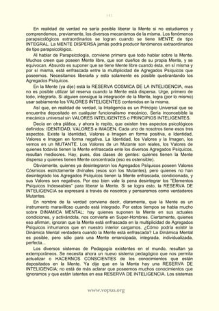141
www.vopus.org
En realidad de verdad no sería posible liberar la Mente si no estudiamos y
comprendemos, previamente, los diversos mecanismos de la misma. Los fenómenos
parapsicológicos extraordinarios se logran cuando se tiene MENTE de tipo
INTEGRAL. La MENTE DISPERSA jamás podrá producir fenómenos extraordinarios
de tipo parapsicológico.
Al hablar de Parapsicología, conviene primero que todo hablar sobre la Mente.
Muchos creen que poseen Mente libre, que son dueños de su propia Mente, y se
equivocan. Absurdo es suponer que se tiene Mente libre cuando ésta, en sí misma y
por sí misma, está enfrascada entre la multiplicidad de Agregados Psíquicos que
poseemos. Necesitamos liberarla y esto solamente es posible quebrantando los
Agregados Psíquicos.
En la Mente (ya dije) está la RESERVA COSMICA DE LA INTELIGENCIA, mas
no es posible utilizar tal reserva cuando la Mente está dispersa. Urge, primero de
todo, integrarla. Si alguien consigue la integración de la Mente, logra (por lo mismo)
usar sabiamente los VALORES INTELIGENTES contenidos en la misma.
Así que, en realidad de verdad, la Inteligencia es un Principio Universal que se
encuentra depositado en cualquier funcionalismo mecánico. Sería inconcebible la
mecánica universal sin VALORES INTELIGENTES o PRINCIPIOS INTELIGENTES.
Decía en otra plática, y ahora lo repito, que existen tres aspectos psicológicos
definidos: IDENTIDAD, VALORES e IMAGEN. Cada uno de nosotros tiene esos tres
aspectos. Existe la Identidad, Valores e Imagen en forma positiva, e Identidad,
Valores e Imagen en forma negativa. La Identidad, los Valores y la Imagen, los
vemos en un MUTANTE. Los Valores de un Mutante son reales, los Valores de
quienes todavía tienen la Mente enfrascada ente los diversos Agregados Psíquicos,
resultan mediocres. Hay, pues, dos clases de gentes: quienes tienen la Mente
dispersa y quienes tienen Mente concentrada (eso es ostensible).
Obviamente, quienes ya desintegraron los Agregados Psíquicos poseen Valores
Cósmicos estrictamente divinales (esos son los Mutantes), pero quienes no han
desintegrado los Agregados Psíquicos tienen la Mente enfrascada, condicionada, y
sus Valores son negativos. Por eso bien vale la pena desintegrar los “Elementos
Psíquicos Indeseables” para liberar la Mente. Si se logra esto, la RESERVA DE
INTELIGENCIA se expresará a través de nosotros y pensaremos como verdaderos
Mutantes.
En nombre de la verdad conviene decir, claramente, que la Mente es un
instrumento maravilloso cuando está integrado. Por estos tiempos se habla mucho
sobre DINAMICA MENTAL; hay quienes suponen la Mente en sus actuales
condiciones, y activándola, nos convierte en Super-Hombres. Ciertamente, quienes
eso afirman, ignoran que la Mente está enfrascada en la multiplicidad de Agregados
Psíquicos inhumanos que en nuestro interior cargamos. ¿Cómo podría existir la
Dinámica Mental verdadera cuando la Mente está enfrascada? La Dinámica Mental
es posible, pero sólo para una Mente emancipada, integrada, individualizada,
perfecta...
Los diversos sistemas de Pedagogía existentes en el mundo, resultan ya
extemporáneos. Se necesita ahora un nuevo sistema pedagógico que nos permita
actualizar o HACERNOS CONSCIENTES de los conocimientos que están
depositados en la Mente. Ya dije que en la Mente hay una RESERVA DE
INTELIGENCIA; no está de más aclarar que poseemos muchos conocimientos que
ignoramos y que están latentes en esa RESERVA DE INTELIGENCIA. Los sistemas
 