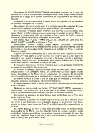 144
www.vopus.org
Unos tienen LA MENTE EMBOTELLADA en los celos, en el odio, en el deseo de
ser rico, en la buena posición social, en el pesimismo, en el apego a determinadas
personas, en el apego a sus propios sufrimientos, en sus problemas de familia, etc.,
etc., etc.
A la gente le encanta embotellar la Mente. Raros son aquéllos que se resuelven
de verdad a volver pedazos la botella.
Necesitamos libertar la Mente, pero a la gente le agrada la esclavitud. Es muy
raro encontrar a alguien en la vida que no tenga la Mente bien embotellada.
Los maestros y maestras deben enseñar a sus alumnos y alumnas todas esas
cosas. Deben enseñar a las nuevas generaciones a investigar su propia Mente, a
observarla, a comprenderla. Sólo así, mediante la Comprensión de Fondo, podemos
evitar que la Mente se cristalice, se congele, se embotelle.
LO UNICO QUE PUEDE TRANSFORMAR AL MUNDO ES ESO QUE SE
LLAMA “AMOR”; pero la Mente destruye el Amor.
Necesitamos estudiar nuestra propia Mente, observarla, investigarla
profundamente, comprenderla verdaderamente. Sólo así, sólo haciéndonos amos de
sí mismos, de nuestra propia Mente, mataremos al matador del Amor, y seremos
felices de verdad.
Aquéllos que viven fantaseando de lo lindo sobre el Amor, aquéllos que viven
haciendo proyectos sobre el Amor, aquéllos que quieren que el Amor opere de
acuerdo a sus gustos y disgustos, proyectos y fantasías, normas y prejuicios,
recuerdos y experiencias, etc., jamás podrán saber realmente lo que es el Amor. De
hecho, ellos se han convertido en enemigos del Amor.
Es necesario comprender en forma íntegra lo que son los procesos de la Mente
en estado de acumulación de experiencias.
El maestro, la maestra, regañan muchas veces en forma justa, pero a veces,
estúpidamente y sin verdadero motivo, sin comprender que todo regaño injusto
queda depositado en la Mente de los estudiantes. El resultado de semejante
proceder equivocado suele ser la pérdida de Amor para el maestro, para la maestra.
La Mente destruye el Amor y esto es algo que los maestros y maestras de
escuelas, colegios y universidades no deben olvidar jamás.
Es necesario comprender a fondo esos procesos mentales que acaban con la
Belleza del Amor.
No basta ser padre o madre de familia; HAY QUE SABER AMAR. Los padres y
madres creen que aman a sus hijos e hijas porque los tienen, porque son suyos,
porque los poseen como quien tiene una bicicleta, un automóvil, una casa.
Ese sentido de posesión, de dependencia, suele confundirse con el Amor pero
jamás podría ser Amor.
Los maestros y maestras de nuestro segundo hogar que es la escuela, creen
que aman a sus discípulos, a sus discípulas, porque les pertenecen como tales,
porque los poseen, pero eso no es Amor. El sentido de posesión o dependencia no
es Amor.
La Mente destruye el Amor y sólo comprendiendo todos los funcionalismos
equivocados de la Mente, nuestra absurda forma de pensar, nuestras malas
costumbres, hábitos automáticos, mecanicistas, manera equivocada de hacer las
cosas, etc., podemos llegar a vivenciar, a experimentar de verdad eso que no perte-
nece al Tiempo, eso que se llama “Amor”.
 