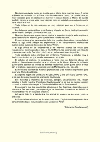 148
www.vopus.org
No debemos olvidar jamás en la vida que el Miedo tiene muchas fases. A veces
el Miedo se confunde con el Valor. Los soldados en el campo de batalla parecen
muy valerosos pero en realidad se mueven y pelean debido al Miedo. El suicida
también parece a simple vista muy valeroso pero en realidad es un cobarde que le
tiene miedo a la vida.
Todo bribón en la vida aparenta ser muy valeroso pero en el fondo es un
cobarde.
Los bribones suelen utilizar la profesión y el poder en forma destructiva cuando
tienen Miedo. Ejemplo: Castro Ruz en Cuba.
Nosotros jamás nos pronunciamos contra la experiencia de la vida práctica ni
contra el cultivo del intelecto, pero condenamos la falta de Amor.
El conocimiento y las experiencias de la vida resultan destructivas cuando falta el
Amor. El Ego suele atrapar las experiencias y los conocimientos intelectuales
cuando existe ausencia de eso que se llama “Amor”.
El Ego abusa de las experiencias y del intelecto cuando los utiliza para
robustecerse. Desintegrando el Ego, el Yo, Mí Mismo, las experiencias y el intelecto
quedan en manos del Ser Intimo y todo abuso se hace entonces imposible.
Todo estudiante debe orientase por el Camino Vocacional, y estudiar muy a
fondo todas las teorías que se relacionen con su vocación.
El estudio, el intelecto, no perjudican a nadie, mas no debemos abusar del
intelecto. Necesitamos estudiar para no abusar de la Mente. Abusa de la Mente
quien quiere estudiar las teorías de distintas vocaciones, quien quiere dañar a otros
con el Intelecto, quien ejerce violencia sobre la Mente ajena, etc., etc., etc.
Es necesario estudiar las materias profesionales y las materias espirituales para
tener una Mente Equilibrada.
Es urgente llegar a la SINTESIS INTELECTUAL y a la SINTESIS ESPIRITUAL,
si es que de verdad queremos una Mente Equilibrada.
Los maestros y maestras de escuelas, colegios, universidades, etc., deben
estudiar a fondo nuestra “Psicología Revolucionaria” si es que de verdad quieren
conducir a sus estudiantes por el Camino de la Revolución Fundamental.
Es necesario que los estudiantes adquieran el Ser Espiritual, desarrollen en sí
mismos el Ser Verdadero, para que salgan de la escuela convertidos en individuos
responsables y no en estúpidos bribones.
DE NADA SIRVE LA SABIDURIA SIN AMOR. El Intelecto sin Amor sólo produce
Bribones.
La Sabiduría en sí misma es Substancia Atómica, Capital Atómico que sólo debe
ser administrado por individuos llenos de Verdadero Amor.
(“Educación Fundamental”)
 