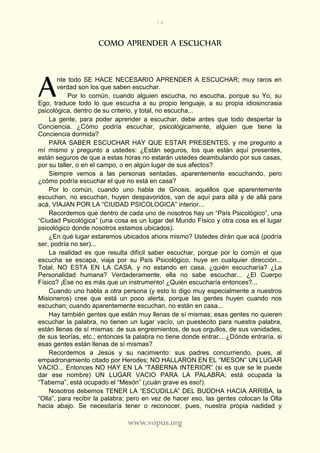 14
www.vopus.org
COMO APRENDER A ESCUCHAR
nte todo SE HACE NECESARIO APRENDER A ESCUCHAR; muy raros en
verdad son los que saben escuchar.
Por lo común, cuando alguien escucha, no escucha, porque su Yo, su
Ego, traduce todo lo que escucha a su propio lenguaje, a su propia idiosincrasia
psicológica, dentro de su criterio, y total, no escucha...
La gente, para poder aprender a escuchar, debe antes que todo despertar la
Conciencia. ¿Cómo podría escuchar, psicológicamente, alguien que tiene la
Conciencia dormida?
PARA SABER ESCUCHAR HAY QUE ESTAR PRESENTES, y me pregunto a
mí mismo y pregunto a ustedes: ¿Están seguros, los que están aquí presentes,
están seguros de que a estas horas no estarán ustedes deambulando por sus casas,
por su taller, o en el campo, o en algún lugar de sus afectos?
Siempre vemos a las personas sentadas, aparentemente escuchando, pero
¿cómo podría escuchar el que no está en casa?
Por lo común, cuando uno habla de Gnosis, aquéllos que aparentemente
escuchan, no escuchan, huyen despavoridos, van de aquí para allá y de allá para
acá, VIAJAN POR LA “CIUDAD PSICOLOGICA” interior...
Recordemos que dentro de cada uno de nosotros hay un “País Psicológico”, una
“Ciudad Psicológica” (una cosa es un lugar del Mundo Físico y otra cosa es el lugar
psicológico donde nosotros estamos ubicados).
¿En qué lugar estaremos ubicados ahora mismo? Ustedes dirán que acá (podría
ser, podría no ser)...
La realidad es que resulta difícil saber escuchar, porque por lo común el que
escucha se escapa, viaja por su País Psicológico, huye en cualquier dirección...
Total, NO ESTA EN LA CASA, y no estando en casa, ¿quién escucharía? ¿La
Personalidad humana? Verdaderamente, ella no sabe escuchar... ¿El Cuerpo
Físico? ¡Ese no es más que un instrumento! ¿Quién escucharía entonces?...
Cuando uno habla a otra persona (y esto lo digo muy especialmente a nuestros
Misioneros) cree que está un poco alerta, porque las gentes huyen cuando nos
escuchan; cuando aparentemente escuchan, no están en casa...
Hay también gentes que están muy llenas de sí mismas; esas gentes no quieren
escuchar la palabra, no tienen un lugar vacío, un puestecito para nuestra palabra,
están llenas de sí mismas: de sus engreimientos, de sus orgullos, de sus vanidades,
de sus teorías, etc.; entonces la palabra no tiene donde entrar... ¿Dónde entraría, si
esas gentes están llenas de sí mismas?
Recordemos a Jesús y su nacimiento: sus padres concurriendo, pues, al
empadronamiento citado por Herodes; NO HALLARON EN EL “MESON” UN LUGAR
VACIO... Entonces NO HAY EN LA “TABERNA INTERIOR” (si es que se le puede
dar ese nombre) UN LUGAR VACIO PARA LA PALABRA; está ocupada la
“Taberna”, está ocupado el “Mesón” (¡cuán grave es eso!).
Nosotros debemos TENER LA “ESCUDILLA” DEL BUDDHA HACIA ARRIBA, la
“Olla”, para recibir la palabra; pero en vez de hacer eso, las gentes colocan la Olla
hacia abajo. Se necesitaría tener o reconocer, pues, nuestra propia nadidad y
A
 