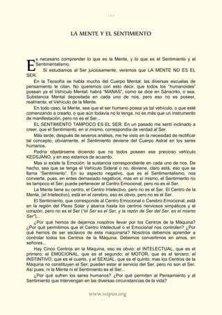 149
www.vopus.org
LA MENTE Y EL SENTIMIENTO
s necesario comprender lo que es la Mente, y lo que es el Sentimiento y el
Sentimentalismo.
Si estudiamos al Ser juiciosamente, veremos que LA MENTE NO ES EL
SER.
En la Teosofía se habla mucho del Cuerpo Mental; las diversas escuelas de
pensamiento le citan. No queremos con esto decir, que todos los “humanoides”
posean ya el Vehículo Mental; habrá “MANAS”, como se dice en Sánscrito, o sea,
Substancia Mental depositada en cada uno de nos, pero eso no es poseer,
realmente, el Vehículo de la Mente.
En todo caso, la Mente, sea que el ser humano posea ya tal vehículo, o que esté
comenzando a crearlo, o que aún todavía no lo tenga, no es más que un instrumento
de manifestación, pero no es el Ser...
EL SENTIMIENTO TAMPOCO ES EL SER. En un pasado me sentí inclinado a
creer, que el Sentimiento, en sí mismo, correspondía de verdad al Ser.
Más tarde, después de severos análisis, me he visto en la necesidad de rectificar
tal concepto; obviamente, el Sentimiento deviene del Cuerpo Astral en los seres
humanos.
Podría objetárseme diciendo que no todos poseen ese precioso vehículo
KEDSJANO, y en eso estamos de acuerdo.
Mas si existe la Emoción: la sustancia correspondiente en cada uno de nos. De
hecho, sea que se tenga el Vehículo Sideral o no, deviene, claro está, eso que se
llama “Sentimiento”. En su aspecto negativo, que es el Sentimentalismo, nos
convierte, pues, en entes demasiado negativos, mas en sí mismo, el Sentimiento no
es tampoco el Ser; puede pertenecer al Centro Emocional, pero no es el Ser.
La Mente tiene su centro, el Centro Intelectivo, pero no es el Ser. El Centro de la
Mente, (el Intelectivo), está en el cerebro, eso es obvio, pero no es el Ser.
El Sentimiento, que corresponde al Centro Emocional o Cerebro Emocional, está
en la región del Plexo Solar y abarca hasta los centros nerviosos simpáticos y el
corazón, pero no es el Ser (“el Ser es el Ser, y la razón de Ser del Ser, es el mismo
Ser”)...
¿Por qué hemos de dejarnos nosotros llevar por los Centros de la Máquina?
¿Por qué permitimos que el Centro Intelectual o el Emocional nos controlen? ¿Por
qué hemos de ser esclavos de esta maquinaria? Nosotros debemos aprender a
controlar todos los Centros de la Máquina. Debemos convertirnos en amos, en
señores...
Hay Cinco Centros en la Máquina, eso es obvio: el INTELECTUAL, que es el
primero; el EMOCIONAL, que es el segundo; el MOTOR, que es el tercero; el
INSTINTIVO, que es el cuarto, y el SEXUAL, que es el quinto; mas los Centros de la
Máquina no constituyen el Ser; pueden estar al servicio del Ser, pero no son el Ser.
Así pues, ni la Mente ni el Sentimiento es el Ser...
¿Por qué sufren los seres humanos? ¿Por qué permiten al Pensamiento y al
Sentimiento que intervengan en las diversas circunstancias de la vida?
E
 