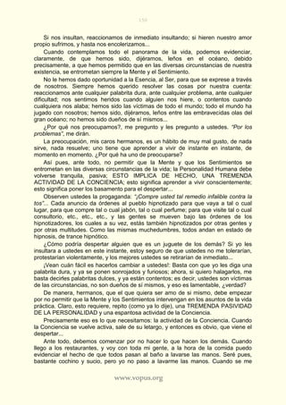 150
www.vopus.org
Si nos insultan, reaccionamos de inmediato insultando; si hieren nuestro amor
propio sufrimos, y hasta nos encolerizamos...
Cuando contemplamos todo el panorama de la vida, podemos evidenciar,
claramente, de que hemos sido, dijéramos, leños en el océano, debido
precisamente, a que hemos permitido que en las diversas circunstancias de nuestra
existencia, se entrometan siempre la Mente y el Sentimiento.
No le hemos dado oportunidad a la Esencia, al Ser, para que se exprese a través
de nosotros. Siempre hemos querido resolver las cosas por nuestra cuenta:
reaccionamos ante cualquier palabrita dura, ante cualquier problema, ante cualquier
dificultad; nos sentimos heridos cuando alguien nos hiere, o contentos cuando
cualquiera nos alaba; hemos sido las víctimas de todo el mundo; todo el mundo ha
jugado con nosotros; hemos sido, dijéramos, leños entre las embravecidas olas del
gran océano; no hemos sido dueños de sí mismos...
¿Por qué nos preocupamos?, me pregunto y les pregunto a ustedes. “Por los
problemas”, me dirán.
La preocupación, mis caros hermanos, es un hábito de muy mal gusto, de nada
sirve, nada resuelve; uno tiene que aprender a vivir de instante en instante, de
momento en momento. ¿Por qué ha uno de preocuparse?
Así pues, ante todo, no permitir que la Mente y que los Sentimientos se
entrometan en las diversas circunstancias de la vida; la Personalidad Humana debe
volverse tranquila, pasiva; ESTO IMPLICA DE HECHO, UNA TREMENDA
ACTIVIDAD DE LA CONCIENCIA; esto significa aprender a vivir conscientemente;
esto significa poner los basamento para el despertar...
Observen ustedes la progaganda: “¡Compre usted tal remedio infalible contra la
tos”... Cada anuncio da órdenes al pueblo hipnotizado para que vaya a tal o cual
lugar, para que compre tal o cual jabón, tal o cual perfume; para que visite tal o cual
consultorio, etc., etc., etc., y las gentes se mueven bajo las órdenes de los
hipnotizadores, los cuales a su vez, estás también hipnotizados por otras gentes y
por otras multitudes. Como las mismas muchedumbres, todos andan en estado de
hipnosis, de trance hipnótico.
¿Cómo podría despertar alguien que es un juguete de los demás? Si yo les
insultara a ustedes en este instante, estoy seguro de que ustedes no me tolerarían,
protestarían violentamente, y los mejores ustedes se retirarían de inmediato...
¡Vean cuán fácil es hacerlos cambiar a ustedes!: Basta con que yo les diga una
palabrita dura, y ya se ponen sonrojados y furiosos; ahora, si quiero halagarlos, me
basta decirles palabritas dulces, y ya están contentos; es decir, ustedes son víctimas
de las circunstancias, no son dueños de sí mismos, y eso es lamentable, ¿verdad?
De manera, hermanos, que el que quiera ser amo de si mismo, debe empezar
por no permitir que la Mente y los Sentimientos intervengan en los asuntos de la vida
práctica. Claro, esto requiere, repito (como ya lo dije), una TREMENDA PASIVIDAD
DE LA PERSONALIDAD y una espantosa actividad de la Conciencia.
Precisamente eso es lo que necesitamos: la actividad de la Conciencia. Cuando
la Conciencia se vuelve activa, sale de su letargo, y entonces es obvio, que viene el
despertar...
Ante todo, debemos comenzar por no hacer lo que hacen los demás. Cuando
llego a los restaurantes, y voy con toda mi gente, a la hora de la comida puedo
evidenciar el hecho de que todos pasan al baño a lavarse las manos. Seré pues,
bastante cochino y sucio, pero yo no paso a lavarme las manos. Cuando se me
 