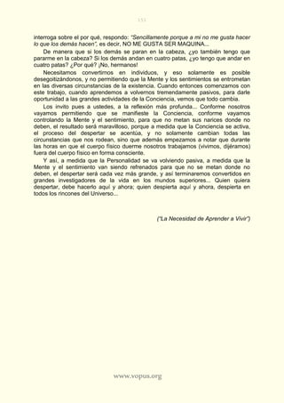 151
www.vopus.org
interroga sobre el por qué, respondo: “Sencillamente porque a mi no me gusta hacer
lo que los demás hacen”, es decir, NO ME GUSTA SER MAQUINA...
De manera que si los demás se paran en la cabeza, ¿yo también tengo que
pararme en la cabeza? Si los demás andan en cuatro patas, ¿yo tengo que andar en
cuatro patas? ¿Por qué? ¡No, hermanos!
Necesitamos convertirnos en individuos, y eso solamente es posible
desegoitizándonos, y no permitiendo que la Mente y los sentimientos se entrometan
en las diversas circunstancias de la existencia. Cuando entonces comenzamos con
este trabajo, cuando aprendemos a volvernos tremendamente pasivos, para darle
oportunidad a las grandes actividades de la Conciencia, vemos que todo cambia.
Los invito pues a ustedes, a la reflexión más profunda... Conforme nosotros
vayamos permitiendo que se manifieste la Conciencia, conforme vayamos
controlando la Mente y el sentimiento, para que no metan sus narices donde no
deben, el resultado será maravilloso, porque a medida que la Conciencia se activa,
el proceso del despertar se acentúa, y no solamente cambian todas las
circunstancias que nos rodean, sino que además empezamos a notar que durante
las horas en que el cuerpo físico duerme nosotros trabajamos (vivimos, dijéramos)
fuera del cuerpo físico en forma consciente.
Y así, a medida que la Personalidad se va volviendo pasiva, a medida que la
Mente y el sentimiento van siendo refrenados para que no se metan donde no
deben, el despertar será cada vez más grande, y así terminaremos convertidos en
grandes investigadores de la vida en los mundos superiores... Quien quiera
despertar, debe hacerlo aquí y ahora; quien despierta aquí y ahora, despierta en
todos los rincones del Universo...
(“La Necesidad de Aprender a Vivir”)
 