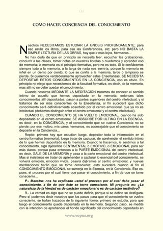 152
www.vopus.org
COMO HACER CONCIENCIA DEL CONOCIMIENTO
osotros NECESITAMOS ESTUDIAR LA GNOSIS PROFUNDAMENTE; para
eso están los libros, para eso las Conferencias, etc; pero NO BASTA LA
SIMPLE LECTURA DE LAS OBRAS, hay que ir más lejos, hermanos...
No hay duda de que en principio se necesita leer, escuchar las grabaciones,
concurrir a las clases, tomar notas en nuestras libretas o cuadernos y aprender eso
de memoria; la memoria es el principio formativo, pero no es todo. Si le confiáramos
siempre todo a la memoria, a la larga de nada nos serviría, porque la memoria es
infiel en un ciento por ciento; lo que se confía a la memoria, tarde o temprano se
pierde. Si queremos verdaderamente aprovechar estas Enseñanzas, SE NECESITA
DEPOSITAR ESTOS CONOCIMIENTOS EN LA CONCIENCIA, eso es obvio. En
principio no niego que necesitemos de la facultad formativa, es decir, de la memoria,
mas allí no se debe quedar el conocimiento.
Cuando nosotros MEDIANTE LA MEDITACION tratamos de conocer el sentido
íntimo de aquello que hemos depositado en la memoria, entonces tales
conocimientos allí depositados, pasan a partes superiores del centro intelectual, y si
tratamos de ser más conscientes de la Enseñanza, al fin sucederá que dicho
conocimiento será definitivamente absorbido por el centro emocional, que ya no es
intelectual (debemos distinguir entre el centro emocional y el centro intelectual).
CUANDO EL CONOCIMIENTO SE HA VUELTO EMOCIONAL, cuando ha sido
depositado en el centro emocional, SE ABSORBE POR ULTIMO EN LA ESENCIA,
es decir, en la CONCIENCIA, y el conocimiento que se vuelve Conciencia no se
pierde; por ese motivo, mis caros hermanos, es aconsejable que el conocimiento se
deposite en la Conciencia...
Repito: primero hay que estudiar; luego, depositar toda la información en el
centro formativo (memoria); luego tratar de capturar, de aprehender el sentido íntimo
de lo que hemos depositado en la memoria. Cuando lo hacemos, le sentimos a tal
conocimiento, algo dijéramos SENTIMENTAL o EMOTIVO, o EMOCIONAL para ser
más claros, porque pasa entonces a la PARTE EMOCIONAL del centro intelectual,
es decir, SALE DE LA MEMORIA y pasa a la parte emocional del centro intelectual.
Mas si insistimos en tratar de aprehender o capturar lo esencial del conocimiento, se
volverá emoción, emoción vivida, pasará dijéramos al centro emocional, y nuevas
meditaciones harán que se torne consciente; esto sucederá cuando al fin el
CONOCIMIENTO EMOCIONAL se sumerja en la Esencia, en la Conciencia. Ese es,
pues, el proceso por el cual tiene que pasar el conocimiento, a fin de que se torne
consciente...
P.- Maestro: nos ha explicado usted el proceso por el cual debe pasar el
conocimiento, a fin de que éste se torne consciente. Mi pregunta es: ¿La
naturaleza de la Verdad es de carácter emocional o es de carácter instintivo?
R.- La verdad es algo que no se puede definir, porque si se define se desfigura.
Pero sí podemos decir nosotros que los pasos para que el conocimiento se vuelva
consciente, se hallan trazados de la siguiente forma: primero se estudia, para que
luego el conocimiento quede depositado en la memoria. Segundo paso, se medita
con la intención de aprehender el hondo significado del conocimiento depositado en
N
 