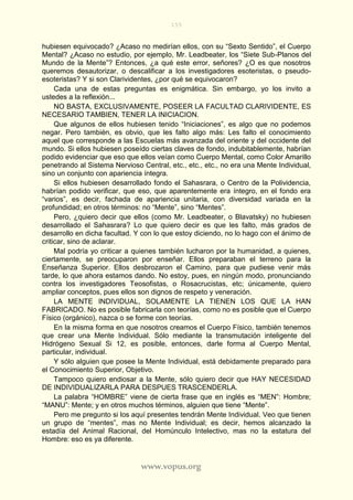 155
www.vopus.org
hubiesen equivocado? ¿Acaso no medirían ellos, con su “Sexto Sentido”, el Cuerpo
Mental? ¿Acaso no estudio, por ejemplo, Mr. Leadbeater, los “Siete Sub-Planos del
Mundo de la Mente”? Entonces, ¿a qué este error, señores? ¿O es que nosotros
queremos desautorizar, o descalificar a los investigadores esoteristas, o pseudo-
esoteristas? Y si son Clarividentes, ¿por qué se equivocaron?
Cada una de estas preguntas es enigmática. Sin embargo, yo los invito a
ustedes a la reflexión...
NO BASTA, EXCLUSIVAMENTE, POSEER LA FACULTAD CLARIVIDENTE, ES
NECESARIO TAMBIEN, TENER LA INICIACION.
Que algunos de ellos hubiesen tenido “Iniciaciones”, es algo que no podemos
negar. Pero también, es obvio, que les falto algo más: Les falto el conocimiento
aquel que corresponde a las Escuelas más avanzada del oriente y del occidente del
mundo. Si ellos hubiesen poseído ciertas claves de fondo, indubitablemente, habrían
podido evidenciar que eso que ellos veían como Cuerpo Mental, como Color Amarillo
penetrando al Sistema Nervioso Central, etc., etc., etc., no era una Mente Individual,
sino un conjunto con apariencia íntegra.
Si ellos hubiesen desarrollado fondo el Sahasrara, o Centro de la Polividencia,
habrían podido verificar, que eso, que aparentemente era íntegro, en el fondo era
“varios”, es decir, fachada de apariencia unitaria, con diversidad variada en la
profundidad; en otros términos: no “Mente”, sino “Mentes”.
Pero, ¿quiero decir que ellos (como Mr. Leadbeater, o Blavatsky) no hubiesen
desarrollado el Sahasrara? Lo que quiero decir es que les falto, más grados de
desarrollo en dicha facultad. Y con lo que estoy diciendo, no lo hago con el ánimo de
criticar, sino de aclarar.
Mal podría yo criticar a quienes también lucharon por la humanidad, a quienes,
ciertamente, se preocuparon por enseñar. Ellos preparaban el terreno para la
Enseñanza Superior. Ellos desbrozaron el Camino, para que pudiese venir más
tarde, lo que ahora estamos dando. No estoy, pues, en ningún modo, pronunciando
contra los investigadores Teosofistas, o Rosacrucistas, etc; únicamente, quiero
ampliar conceptos, pues ellos son dignos de respeto y veneración.
LA MENTE INDIVIDUAL, SOLAMENTE LA TIENEN LOS QUE LA HAN
FABRICADO. No es posible fabricarla con teorías, como no es posible que el Cuerpo
Físico (orgánico), nazca o se forme con teorías.
En la misma forma en que nosotros creamos el Cuerpo Físico, también tenemos
que crear una Mente Individual. Sólo mediante la transmutación inteligente del
Hidrógeno Sexual Si 12, es posible, entonces, darle forma al Cuerpo Mental,
particular, individual.
Y sólo alguien que posee la Mente Individual, está debidamente preparado para
el Conocimiento Superior, Objetivo.
Tampoco quiero endiosar a la Mente, sólo quiero decir que HAY NECESIDAD
DE INDIVIDUALIZARLA PARA DESPUES TRASCENDERLA.
La palabra “HOMBRE” viene de cierta frase que en inglés es “MEN”: Hombre;
“MANU”: Mente; y en otros muchos términos, alguien que tiene “Mente”.
Pero me pregunto si los aquí presentes tendrán Mente Individual. Veo que tienen
un grupo de “mentes”, mas no Mente Individual; es decir, hemos alcanzado la
estadía del Animal Racional, del Homúnculo Intelectivo, mas no la estatura del
Hombre: eso es ya diferente.
 