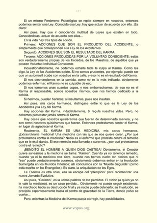 157
www.vopus.org
Si un mismo Fenómeno Psicológico se repite siempre en nosotros, entonces
podemos sentar una Ley. Conocida esa Ley, hay que actuar de acuerdo con ella. ¡Es
claro!
Así pues, hay que ir conociendo multitud de Leyes que existen en todo.
Conociéndolas, actuar de acuerdo con ellas...
En la vida hay tres tipos de acción.
Primero: ACCIONES QUE SON EL PRODUCTO DEL ACCIDENTE, o
simplemente que corresponden a la Ley de los Accidentes.
Segundo: ACCIONES QUE SON EL RESULTADO DEL KARMA.
Tercero: ACCIONES PRODUCIDAS POR LA VOLUNTAD CONSCIENTE; estás
son verdaderamente propias de los Iniciados, de los Maestros, de aquéllos que ya
poseen Voluntad Individual Consciente.
Incuestionablemente, no podemos echarle toda la culpa al Karma. Como les
digo, la Ley de los Accidentes existe. Si no somos prudentes, por ejemplo, puede ser
que un automóvil acabe con nosotros en la calle, y eso no es el resultado del Karma.
Si nos desmandamos en la comida, como no es lo más indicado, obviamente
podemos enfermar; el Karma no es culpable de eso.
Si nos tomamos unas cuantas copas, y nos emborrachamos, de eso no es el
Karma el responsable, somos nosotros mismos, que nos hemos dedicado a la
bebida.
Si herimos, pueden herirnos; si insultamos, pues nos insultan.
Así pues, mis caros hermanos, distíngase entre lo que es la Ley de los
Accidentes y la Ley del Karma.
Hay acciones del Karma. Indudablemente, él regula nuestras vidas. Pero, no
debemos prostestar jamás contra el Karma.
Hay cosas que nosotros quisiéramos que fueran de determinada manera, y no
son como nosotros quisiéramos que fueran. Entonces protestamos contar el Karma,
en lugar de agradecer el Karma.
Realmente, EL KARMA ES UNA MEDICINA, mis caros hermanos.
¡Extraordinaria medicina! Una medicina con las que se nos quiere curar. ¿Por qué
protestamos contra la medicina? Necio es el enfermo que protesta contra el remedio
que se le está dando. Si ese remedio esta llamado a curarnos, ¿por qué protestamos
contra el remedio?
¡BENDITO EL HOMBRE A QUIEN DIOS CASTIGA! Obviamente, el Creador
quiere sanearnos y la medicina se llama: “Karma”. Cuando ya no tenemos remedio,
cuando ya ni la medicina nos sirve, cuando nos hemos vuelto tan cínicos que ni
“eso” puede verdaderamente curarnos, obviamente debemos entrar en la Involución
Sumergida en los Mundos Infiernos; allí concluimos con la “Muerte Segunda” (como
está escrito en los Evangelios): Es claro, la aniquilación de los Egos.
La Esencia es otra cosa, ella se escapa del “precipicio” para recomenzar una
nueva Jornada Evolutiva.
Así pues, “Cinismo”, es la última palabra de los perdidos. El cínico (a quien ya no
le vale la medicina), es un caso perdido... Obviamente no puede seguir existiendo;
ha marchado hacia su destrucción final y ya nadie puede detenerlo; su Involución, se
precipita espantosamente hasta el centro de gravedad de la Tierra, donde polvo se
vuelve...
Pero, mientras la Medicina del Karma pueda corregir, hay posibilidades.
 
