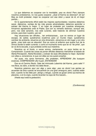 158
www.vopus.org
Lo que debemos es cooperar con lo inevitable; ¡eso es obvio! Pero siempre
nosotros protestamos, no nos gusta cooperar. ¿Qué el Karma es doloroso? ¡Sí es!
Mas es inútil protestar; mejor es cooperar con ese dolor y sacar de él, el mejor
partido...
En lo aparentemente difícil están las mejores oportunidades: nosotros debemos
sacar, dijéramos, ventaja de las más graves adversidades; debemos aprender a
extraer del Karma lo mejor. Y en lugar de protestar por nuestras amarguras,
hincarnos agradecidos ante el Padre, que con su remedio doloroso, aunque sea,
pero, nos está sanando, nos está curando, está tratando de eliminar nuestros
errores, para bien nuestro; ¡así es!
Hay situaciones tan difíciles.., tan embarazosas.., que no vemos un lugar de
escape, de salida; quisiéramos evadirnos para un mundo mejor, quisiéramos
cambiar de ambiente, situarnos en otra dimensión, ubicarnos en otro lugar y con otra
gente, ¡mas todo eso es absurdo!: Eso es como el enfermo que quiere huir de la
clínica donde lo están curando; o como el muchacho tonto que se va “de pinta”, que
se va de la escuela, o que protesta contra sus maestros.
Nosotros en el fondo, a veces somos, ciertamente, un poco lerdos en la
Comprensión. Cuando las cosas se ponen difíciles debemos intensificar el estado de
Alerta-Percepción, Alerta-Novedad, y extraer de esas dificultades lo mejor. Aprender
con ellas a, consciencia, lo que con ellas se nos quiere enseñar.
Así pues, mis caros hermanos, ¡No protesten, APRENDAN! ¡No busquen
evasivas, COMPRENDAN! ¡No huyan, ENTIENDAN!
Ese es el Camino Recto. Sale del intrincado Laberinto del Karma, ¡pero sale! Y
nos lleva, es claro, a donde nos debe llevar...
Nosotros estamos aquí por algo y para algo; ¡eso es obvio! Las gentes se
acuerdan de Dios cuando se encuentran en una gran amargura; pero, cuando están
bien, cuando no les falta pan ,abrigo y refugio, cuando se gozan entre sus lechos de
placeres, o en la orgía, cuando levantan la copa de fino bacará...
(Hasta aquí está la grabación)
(Conferencia)
 