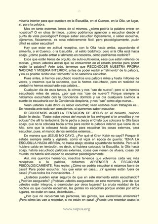 15
www.vopus.org
miseria interior para que quedara en la Escudilla, en el Cuenco, en la Olla, un lugar,
sí, para la palabra.
Mas en tanto estemos llenos de sí mismos, ¿cómo podría la palabra entrar en
nosotros? O en otros términos, ¿cómo podríamos aprender a escuchar desde el
punto de vista psicológico? Porque saber escuchar lógicamente, o saber escuchar,
dijéramos, físicamente, es cosa relativamente fácil, pero psicológicamente, ¡cuán
difícil es saber escuchar!
Hay que estar en actitud receptiva, con la Olla hacia arriba, aguardando el
alimento, o el Cuenco, o la Escudilla , al estilo búddhico; pero si la Olla está hacia
abajo, ¿cómo puede entrar el alimento en nosotros, cómo podríamos recibirlo?
Esos que están llenos de orgullo, de auto-suficiencia, esos que están rellenos de
teorías, ¿creen ustedes acaso que se encuentran en el estado preciso para poder
recibir la palabra? Ante todo, tenemos que RECONOCER NUESTRA PROPIA
NADIDAD Y MISERIA INTERIOR, antes de poder recibir el “alimento” de la palabra,
y no es posible recibir ese “alimento” si no sabemos escuchar.
Pues antes, si hemos escuchado nosotros una palabra miles y hasta millones de
veces, y creemos que la sabemos, que la hemos escuchado, pero en realidad de
verdad no hemos escuchado esa palabra...
Cualquier día de esos tantos, la oímos y nos “cae de nuevo”; pero si la hemos
escuchado miles de veces, ¿por qué nos “cae de nuevo”? Porque siempre la
habíamos escuchado con la Conciencia dormida y un día cualquiera tuvimos la
suerte de escucharla con la Conciencia despierta, y nos “cae” como algo nuevo...
Vean ustedes cuán difícil es saber escuchar; vean ustedes cuán trabajoso es...
Se necesita ante todo ser conscientes, si queremos saber escuchar.
RECORDEMOS AQUELLA TENTACION DE JESUS en el desierto, cuando
Satán le decía: “Todos estos reinos del mundo te los entregaré si te arrodillas y me
adoras” (he allí la tentación). Se le pedía a Jesús el Cristo que colocara la Olla boca
abajo, que no la colocara hacia arriba para recibir la palabra interior que viene de lo
Alto, sino que la colocara hacia abajo para escuchar las cosas externas, para
escuchar, pues, el mundo de los sentidos externos...
De manera que JESUS NO CAYO. ¿Por qué el Gran Kabir no cayó? Porque él
estaba siempre alerta y vigilante, como el vigía en época de guerra; TENIA LA
ESCUDILLA HACIA ARRIBA, no hacia abajo; estaba aguardando recibirla. Pero si él
hubiera caído en tentación, es decir, si hubiera colocado la Escudilla, la Olla hacia
abajo, habría escuchado palabras externas, cosas que vienen de afuera, cosas del
mundo, no habría sido capaz de escuchar psicológicamente.
Así, mis queridos hermanos, nosotros tenemos que volvernos cada vez más
receptivos a la palabra, debemos APRENDER A ESCUCHAR
PSICOLOGICAMENTE. Mas repito: ¿Cómo se podría escuchar si estamos fuera de
casa? Para poder escuchar, hay que estar en casa... ¿Y quienes están fuera de
casa? ¡Pues todos los inconscientes...!
¿Ustedes pueden estar seguros de que en este momento están escuchando?
¿Podrían asegurarlo? ¿Podrían ustedes asegurarme, en este momento, jurar de que
ustedes están íntegros, o deambulan por otros lugares? La cruda realidad de los
hechos es que cuando escuchan, las gentes no escuchan porque andan por otros
lugares, no están en casa, deambulan...
¿Por qué no recuerdan las personas, las gentes, sus existencias anteriores?
¡Pero cómo las van a recordar, si no están en casa! ¿Puede uno recordar acaso lo
 