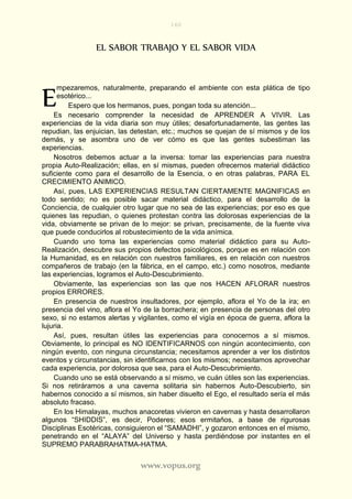 160
www.vopus.org
EL SABOR TRABAJO Y EL SABOR VIDA
mpezaremos, naturalmente, preparando el ambiente con esta plática de tipo
esotérico...
Espero que los hermanos, pues, pongan toda su atención...
Es necesario comprender la necesidad de APRENDER A VIVIR. Las
experiencias de la vida diaria son muy útiles; desafortunadamente, las gentes las
repudian, las enjuician, las detestan, etc.; muchos se quejan de sí mismos y de los
demás, y se asombra uno de ver cómo es que las gentes subestiman las
experiencias.
Nosotros debemos actuar a la inversa: tomar las experiencias para nuestra
propia Auto-Realización; ellas, en sí mismas, pueden ofrecernos material didáctico
suficiente como para el desarrollo de la Esencia, o en otras palabras, PARA EL
CRECIMIENTO ANIMICO.
Así, pues, LAS EXPERIENCIAS RESULTAN CIERTAMENTE MAGNIFICAS en
todo sentido; no es posible sacar material didáctico, para el desarrollo de la
Conciencia, de cualquier otro lugar que no sea de las experiencias; por eso es que
quienes las repudian, o quienes protestan contra las dolorosas experiencias de la
vida, obviamente se privan de lo mejor: se privan, precisamente, de la fuente viva
que puede conducirlos al robustecimiento de la vida anímica.
Cuando uno toma las experiencias como material didáctico para su Auto-
Realización, descubre sus propios defectos psicológicos, porque es en relación con
la Humanidad, es en relación con nuestros familiares, es en relación con nuestros
compañeros de trabajo (en la fábrica, en el campo, etc.) como nosotros, mediante
las experiencias, logramos el Auto-Descubrimiento.
Obviamente, las experiencias son las que nos HACEN AFLORAR nuestros
propios ERRORES.
En presencia de nuestros insultadores, por ejemplo, aflora el Yo de la ira; en
presencia del vino, aflora el Yo de la borrachera; en presencia de personas del otro
sexo, si no estamos alertas y vigilantes, como el vigía en época de guerra, aflora la
lujuria.
Así, pues, resultan útiles las experiencias para conocernos a sí mismos.
Obviamente, lo principal es NO IDENTIFICARNOS con ningún acontecimiento, con
ningún evento, con ninguna circunstancia; necesitamos aprender a ver los distintos
eventos y circunstancias, sin identificarnos con los mismos; necesitamos aprovechar
cada experiencia, por dolorosa que sea, para el Auto-Descubrimiento.
Cuando uno se está observando a sí mismo, ve cuán útiles son las experiencias.
Si nos retiráramos a una caverna solitaria sin habernos Auto-Descubierto, sin
habernos conocido a sí mismos, sin haber disuelto el Ego, el resultado sería el más
absoluto fracaso.
En los Himalayas, muchos anacoretas vivieron en cavernas y hasta desarrollaron
algunos “SHIDDIS”, es decir, Poderes; esos ermitaños, a base de rigurosas
Disciplinas Esotéricas, consiguieron el “SAMADHI”, y gozaron entonces en el mismo,
penetrando en el “ALAYA” del Universo y hasta perdiéndose por instantes en el
SUPREMO PARABRAHATMA-HATMA.
E
 