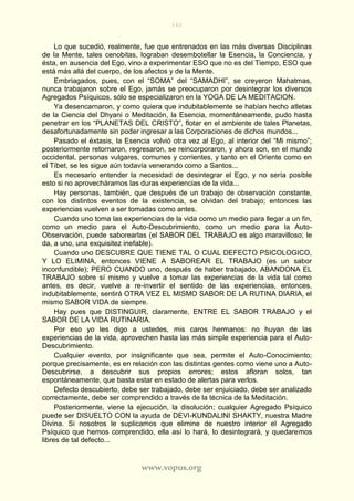 161
www.vopus.org
Lo que sucedió, realmente, fue que entrenados en las más diversas Disciplinas
de la Mente, tales cenobitas, lograban desembotellar la Esencia, la Conciencia, y
ésta, en ausencia del Ego, vino a experimentar ESO que no es del Tiempo, ESO que
está más allá del cuerpo, de los afectos y de la Mente.
Embriagados, pues, con el “SOMA” del “SAMADHI”, se creyeron Mahatmas,
nunca trabajaron sobre el Ego, jamás se preocuparon por desintegrar los diversos
Agregados Psíquicos, sólo se especializaron en la YOGA DE LA MEDITACION.
Ya desencarnaron, y como quiera que indubitablemente se habían hecho atletas
de la Ciencia del Dhyani o Meditación, la Esencia, momentáneamente, pudo hasta
penetrar en los “PLANETAS DEL CRISTO”, flotar en el ambiente de tales Planetas,
desafortunadamente sin poder ingresar a las Corporaciones de dichos mundos...
Pasado el éxtasis, la Esencia volvió otra vez al Ego, al interior del “Mi mismo”;
posteriormente retornaron, regresaron, se reincorporaron, y ahora son, en el mundo
occidental, personas vulgares, comunes y corrientes, y tanto en el Oriente como en
el Tíbet, se les sigue aún todavía venerando como a Santos...
Es necesario entender la necesidad de desintegrar el Ego, y no sería posible
esto si no aprovecháramos las duras experiencias de la vida...
Hay personas, también, que después de un trabajo de observación constante,
con los distintos eventos de la existencia, se olvidan del trabajo; entonces las
experiencias vuelven a ser tomadas como antes.
Cuando uno toma las experiencias de la vida como un medio para llegar a un fin,
como un medio para el Auto-Descubrimiento, como un medio para la Auto-
Observación, puede saborearlas (el SABOR DEL TRABAJO es algo maravilloso; le
da, a uno, una exquisitez inefable).
Cuando uno DESCUBRE QUE TIENE TAL O CUAL DEFECTO PSICOLOGICO,
Y LO ELIMINA, entonces VIENE A SABOREAR EL TRABAJO (es un sabor
inconfundible); PERO CUANDO uno, después de haber trabajado, ABANDONA EL
TRABAJO sobre sí mismo y vuelve a tomar las experiencias de la vida tal como
antes, es decir, vuelve a re-invertir el sentido de las experiencias, entonces,
indubitablemente, sentirá OTRA VEZ EL MISMO SABOR DE LA RUTINA DIARIA, el
mismo SABOR VIDA de siempre.
Hay pues que DISTINGUIR, claramente, ENTRE EL SABOR TRABAJO y el
SABOR DE LA VIDA RUTINARIA.
Por eso yo les digo a ustedes, mis caros hermanos: no huyan de las
experiencias de la vida, aprovechen hasta las más simple experiencia para el Auto-
Descubrimiento.
Cualquier evento, por insignificante que sea, permite el Auto-Conocimiento;
porque precisamente, es en relación con las distintas gentes como viene uno a Auto-
Descubrirse, a descubrir sus propios errores; estos afloran solos, tan
espontáneamente, que basta estar en estado de alertas para verlos.
Defecto descubierto, debe ser trabajado, debe ser enjuiciado, debe ser analizado
correctamente, debe ser comprendido a través de la técnica de la Meditación.
Posteriormente, viene la ejecución, la disolución; cualquier Agregado Psíquico
puede ser DISUELTO CON la ayuda de DEVI-KUNDALINI SHAKTY, nuestra Madre
Divina. Si nosotros le suplicamos que elimine de nuestro interior el Agregado
Psíquico que hemos comprendido, ella así lo hará, lo desintegrará, y quedaremos
libres de tal defecto...
 
