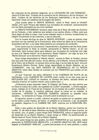 163
www.vopus.org
las creencias de las distintas religiones, es la “LEVADURA DE LOS FARISEOS”...
Jesús El Cristo dice: “Cuidaos de la Levadura de los Saduceos y de los Fariseos”, es
decir, “cuidaos de las doctrinas de los Saduceos materialistas y de los Fariseos
hipócritas” (esas son palabras del Evangelio del Señor).
¿Qué puede saber la “MENTE SENSUAL” sobre lo Real, sobre la Verdad?
¡Nada! ¿Por qué? Porque ella elabora sus conceptos de contenido, exclusivamente
con los datos aportados por los cinco sentidos.
La “MENTE INTERMEDIA” tampoco sabe nada de lo Real; allí están las Doctrina
de los Fariseos, y bien sabemos que asisten a sus santos oficios, o Ritos, para que
otros digan de ellos lo mejor, mas nunca trabajan sobre sí mismos; fundamentan su
religión únicamente en las creencias, y eso es absurdo...
Con la muerte del Ego se abre la “MENTE INTERIOR”, y ésta es distinta; ésta
funciona con los resortes de la Consciencia, ésta recibe los datos de la Consciencia
Superlativa del Ser, y con tales datos elabora sus conceptos de contenido...
Como quiera que la Consciencia Trascendental y Superlativa del Ser tiene poder
para experimentar lo Real, la Verdad, obviamente la “Mente Interior”, al ser así
informada, tiene buenos datos para elaborar sus conceptos de contenido (por algo
es que a la “Mente Interior” se le denomina “Razón Objetiva”, por algo es que a la
“Mente Sensual” se le denomina “Razón Subjetiva”).
Quien tenga desarrollada la “Mente Interior”, conoce lo Real, la Verdad, conoce
Eso que está más allá del cuerpo, de los afectos y de la Mente; conoce los Misterios
de la Vida y de la Muerte, no porque otros se los diga o se los deje de decir, sino por
Experiencia Mística Directa. Quien tenga desarrollada la Razón Objetiva, es un
“ILUMINADO”; mas hay SEIS GRADOS DE DESARROLLO DE LA RAZON
OBJETIVA; estos Seis Grados se conocen por los TRIDENTES que existen en los
CUERNOS...
¿A qué “Cuernos” me estoy refiriendo? A los CUERNOS DE PLATA de los
Hierofantes, a los CUERNOS DE LUCIFER (este Lucifer no es otra cosa que la
REFLEXION DEL LOGOS en nosotros, la Sombra del Señor, ubicada dentro de
nosotros mismos, en nuestro interior, para nuestro bien...)
¿Podríamos acaso ascender hasta “El Gólgota” del Padre, por otro camino que
no fuera el cuerpo de Lucifer, las espaldas de Lucifer? ¡Imposible...! ¿Podría alguien,
acaso, trabajar en la “Forja de los Cíclopes” sin el impulso de Lucifer? ¡Imposible...!
Lucifer da el impulso; si nosotros sabemos clavar la Lanza en su costado, lo
vencemos... VENCIDO EL DRAGON, SUBIMOS, utilizando su espalda como
escalera... “La tentación es Fuego, el triunfo sobre la tentación es Luz”.
Si logramos vencer a Lucifer, subimos de grado en grado por su espalda; cada
triunfo sobre Lucifer implica, de hecho, un peldaño en el ascenso, y así, de peldaño
en peldaño, llegamos A LA CUMBRE DEL SER, subimos por la MONTAÑA DEL
SER...
Siete o seis grados de desarrollo de la Razón Objetiva, ponen los Cuernos de
Lucifer. Sí, allí está la base. Mientras uno tenga UN TRIDENTE en esos cuernos, ya
ha subido, uno, un grado; y quien tenga DOS TRIDENTES, indica un segundo grado
de desarrollo en su Razón Objetiva; y quien tenga un TRES, ha perfeccionado su
Mente hasta el Tercer Grado de su Razón Objetiva.
Pero quien tenga los seis grados, los SEIS TRIDENTES en sus cuernos, habrá
alcanzado la PERFECCION ABSOLUTA, y la RAZON OBJETIVA DEL SER habrá
llegado al SAGRADO “ANKLAD”, y podrá permanecer en él, será perfecto, y todos
 