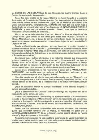 164
www.vopus.org
los COROS DE LAS EGOLATRIAS de este Universo, los Cuatro Grandes Coros o
Grupos, le obedecerán, le venerarán...
Tener los Seis Grados de la Razón Objetiva, es haber llegado a la Absoluta
Iluminación, al Conocimiento Objetivo absoluto (sin lagunas) de los Misterios de la
Vida y de la Muerte, de los Misterios del Logos, de los Misterios del Abismo y del
Cielo; es haber abierto, completamente, su Mente a lo Real; por eso, quien llega al
Sexto Grado, se encuentra tan sólo a Tres Grados de LA INFINITUD QUE TODO LO
SUSTENTA, y esto hay que saberlo entender... Quiero, pues, que los hermanos
reflexionen, profundamente, en todo esto...
Mucho se ha hablado sobre los “Chacras”, “Discos” o “Ruedas Magnéticas” del
Cuerpo Astral. ¿Son útiles? Sí, son útiles; pero todas esas “Ruedas”, “Chacras” o
“Discos Magnéticos”, etc., a pesar de ser tan maravillosos (pues nos permiten las
extra-percepciones), resultan en verdad como míseras bujías de sebo ante la Razón
Objetiva del Ser.
Puede la Clarividencia, por ejemplo, ser muy hermosa, y ¿quién negaría los
poderes intrínsecos de los “Chacras”?, ¿quién negaría los poderes intrínsecos de tan
maravillosos “Chacras”? Mas ellos, en si mismos, son como el fuego de un cerillo,
comparado con la luz del Sol (así son, si los comparamos con la Iluminación que da
la Razón Objetiva del Ser).
De manera que, ¿cuál es el máximo, o los máximos poderes que el anacoreta
gnóstico puede lograr? ¿Estarán en los “Chacras”? ¿Dónde estarán? Les digo, en
verdad: están en la Razón Objetiva del Ser. Mas, para perfeccionar la Razón
Objetiva del Ser, se requiere la eliminación de los “Elementos Subjetivos” de las
percepciones”, o en otros términos: la eliminación de los diversos Yoes.
Luego, si así procedemos, si nos resolvemos a pasar por la “ANIQUILACION
BUDDHISTA”, tan temida para los señores del Teosofismo, entonces, y sólo
entonces, podremos reposar en el Sagrado Anklad...
Hay dos psiquismos: el inferior, que está relacionado con los “Chacras”, y el
superior, que pertenece a la Conciencia Trascendental y Superlativa del Ser, a los
valores étnicos de lo divinal, de lo Trascendental: a la cultura Universal-Espiritual-
Divinal...
¿Qué el psiquismo inferior no cumpla finalidades? Sería absurdo negarlo: sí
cumple algunas finalidades...
¿Qué el desarrollo de los “Chacras” sea inútil? No digo así, no pienso así; es útil
hasta cierto punto, pero no es todo...
Cuando uno ha despertado Conciencia y ha abierto en verdad la Razón Objetiva,
y puede la Razón Objetiva o “Mente Interior” servir de instrumento a la Conciencia,
entonces la Iluminación del Ser es absoluta y supera a todos los “Chacras”, pasa
más allá de los “Chacras”, entra en el terreno del Super-Hombre, del Buddha, del
ILUMINADO BUDDHA.
Quiero que los hermanos comprendan este aspecto intrínseco, tan profundo;
quiero que entiendan también, por tal motivo, la necesidad de pasar por la
“ANIQUILACION BUDDHISTA”. Si así lo hicieren, no les pesará: abrirán su “Mente
Interior” y llegarán a poseer la Iluminación.
No quiero decir que antes no sea posible la experiencia del Vacío Iluminador; es
posible, como ya les he dicho, pero una cosa es la experiencia del Vacío Iluminador,
y otra es la Realización Intima del Vacío Iluminador.
 