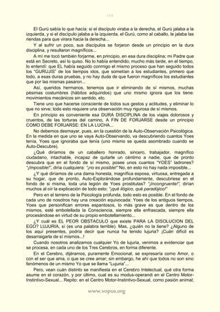 166
www.vopus.org
El Gurú sabía lo que hacía: si el discípulo viraba a la derecha, el Gurú jalaba a la
izquierda, y si el discípulo jalaba a la izquierda, el Gurú, como al caballo, le jalaba las
riendas para que virara hacia la derecha...
Y al sufrir un poco, sus discípulos se forjaron desde un principio en la dura
disciplina, y resultaron magníficos...
A mí me tocó también forjarme, en principio, en esa dura disciplina; mi Padre que
está en Secreto, así lo quiso. No lo había entendido; mucho más tarde, en el tiempo,
lo entendí: que EL había seguido conmigo el mismo proceso que han seguido todos
los “GURUJIS” de los tiempos idos, que sometían a los estudiantes, primero que
todo, a esas duras pruebas, y no hay duda de que fueron magníficos los estudiantes
que por las mismas pasaron...
Así, queridos hermanos, tenemos que ir eliminando de sí mismos, muchas
pésimas costumbres (hábitos adquiridos) que uno mismo ignora que los tiene:
movimientos mecánicos sin sentido, etc.
Tiene uno que hacerse consciente de todos sus gestos y actitudes, y eliminar lo
que no sirve; todo esto requiere una observación muy rigurosa de sí mismos.
En principio es conveniente esa DURA DISCIPLINA de los viajes dolorosos y
cruentos, de las torturas del camino, A FIN DE FORJARSE desde un principio
COMO DEBE FORJARSE: EN LA LUCHA...
No debemos desmayar, pues, en la cuestión de la Auto-Observación Psicológica.
En la medida en que uno se vaya Auto-Observando, va descubriendo cuantos Yoes
tenía, Yoes que ignoraba que tenía (uno mismo se queda asombrado cuando se
Auto-Descubre).
¿Qué diríamos de un caballero honrado, sincero, trabajador, magnífico
ciudadano, intachable, incapaz de quitarle un céntimo a nadie, que de pronto
descubra que en el fondo de sí mismo, posee unos cuantos “YOES” ladrones?
“¡Imposible!”, diría cualquiera: “¡no es posible!” No, en esto no hay nada imposible...
¿Y qué diríamos de una dama honesta, magnífica esposa, virtuosa, entregada a
su hogar, que de pronto, Auto-Explorándose profundamente, descubriese en el
fondo de si misma, toda una legión de Yoes prostitutas? “¡Incongruente!”, dirían
muchos al oír la explicación de todo esto; “¡qué ilógico, qué paradójico!”
Pero en el terreno de la Psicología profunda, todo esto es posible. En el fondo de
cada uno de nosotros hay una creación equivocada: Yoes de los antiguos tiempos,
Yoes que personifican errores espantosos, lo más grave es que dentro de los
mismos, esté embotellada la Consciencia, siempre ella enfrascada, siempre ella
procesándose en virtud de su propio embotellamiento...
¿Y cuál es EL PEOR OBSTACULO que existe PARA LA DISOLUCION DEL
EGO? LUJURIA, sí (es una palabra terrible). Mas, ¿quién no la tiene? ¿Alguno de
los aquí presentes, podría decir que nunca ha tenido lujuria? ¡Cuán difícil es
desarraigarla de sí mismos...!
Cuando nosotros analizamos cualquier Yo de lujuria, venimos a evidenciar que
se procesa, en cada uno de los Tres Cerebros, en forma diferente.
En el Cerebro, dijéramos, puramente Emocional, se expresaría como Amor, o
con el ser que ama, o que se cree amar; sin embargo, he ahí que todos no son sino
fenómenos de un mismo Yo que se llama “Lujuria”...
Pero, vean cuán distinto se manifiesta en el Cerebro Intelectual, qué otra forma
asume en el corazón, y por último, cual es su modus-operandi en el Centro Motor-
Instintivo-Sexual... Repito: en el Centro Motor-Instintivo-Sexual, como pasión animal;
 