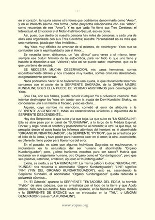 167
www.vopus.org
en el corazón, la lujuria asume otra forma que podríamos denominarla como “Amor”,
y en el Intelecto asume otra forma (como proyectos relacionados con ese “Amor”,
como recuerdos de ese “Amor”). Y es que cada Yo tiene sus Tres Cerebros: el
Intelectual, el Emocional y el Motor-Instintivo-Sexual, eso es obvio.
Así, pues, que dentro de nuestra persona hay miles de personas, y cada una de
ellas está organizada con sus Tres Cerebros; nuestra Personalidad no es más que
una marioneta, jalada por hilos invisibles...
Hay Yoes muy difíciles de arrancar de sí mismos, de desintegrar, Yoes que se
confunden con la espiritualidad y con el Amor...
Se necesita tener, dijéramos, un “ojo clínico” para verse a sí mismo, tener
siempre ese bisturí finísimo de la auto-crítica, para ver todo lo que uno tiene y
hacerle la disección a sus “Valores”; sólo así se puede saber, realmente, que es lo
que uno tiene de verdad.
SE NECESITA MUCHA OBSERVACION, mis caros hermanos; somos
espantosamente débiles y nos creemos muy fuertes, somos criaturas deleznables,
exageradamente perversas.
Nada podríamos hacer si no tuviéramos una ayuda, la que obviamente tenemos:
contamos con el poder de la SERPIENTE SAGRADA, de la DIVINA MADRE
KUNDALINI; SOLO ELLA PUEDE DE VERDAD ASISTIRNOS para desintegrar los
Yoes.
Sólo Ella, con sus flamas, puede reducir cualquier Yo a polvareda cósmica. Mas
intentar desintegrar los Yoes sin contar con la ayuda de Devi-Kundalini Shakty, es
condenarse uno a sí mismo al fracaso, y eso es obvio...
Alguien, cuyo nombre no menciono, cometió el error de atribuirle a la
SERPIENTE ASCENDENTE, todas las características siniestras e izquierdas de la
SERPIENTE DESCENDENTE...
Hay dos Serpientes: la que sube y la que baja. La que sube es “LA KUNDALINI”;
Ella se abre paso por el canal de “SUSHUMNA”, a lo largo de la Médula Espinal,
Dorsal, y llega hasta el cerebro y posteriormente al corazón; la otra, la que baja, se
precipita desde el coxis hacia los infiernos atómicos del hombre: es el abominable
“ORGANO KUNDARTIGUADOR”, o la SERPIENTE “PYTION”, que se arrastraba por
el lodo de la tierra, y tuvo poder para hacernos caer en el error; la otra, ascendente,
es diferente: tiene poder para liberarnos del error.
En el pasado, es claro que algunos Individuos Sagrados se equivocaron, e
implantaron en la naturaleza del ser humano el abominable “Organo
Kundartiguador”; pero, ¿cómo haríamos nosotros para ser sanos? Habría que
implantar en el organismo humano, otro Organo como el “Kundartiguador”, pero que
sea positivo, luminoso, antitético, opuesto al “Kundartiguador”...
Existe, es cierto, y es “LA KUNDALINI”. La misma palabra lo dice: “KUNDA-LINI”;
“KUNDA”: nos recuerda al abominable “Organo Kundartiguador”; “LINI”: significa
“FIN” (“FIN DEL ORGANO KUNDARTIGUADOR”), esto es, ascendiendo la
Serpiente Kundalini, el abominable “Organo Kundartiguador” queda reducido a
polvareda cósmica...
En “El Génesis” aparece la SERPIENTE TENTADORA DEL EDEM, la horrible
“Pytión” de siete cabezas, que se arrastraba por el lodo de la tierra y que Apolo
irritado, hirió con sus dardos. Mas también aparece, en la Sabiduría Antigua, Moisés
y la SERPIENTE DE BRONCE que se enroscaba en la “TAU”, o LINGAM
GENERADOR (esa es “LA KUNDALINI”).
 