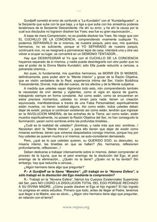 168
www.vopus.org
Gurdjieff cometió el error de confundir a “La Kundalini” con el “Kundartiguador”, a
la Serpiente que sube con la que baja, y a liga a que sube con los siniestros poderes
tenebrosos de la Serpiente Descendente. He ahí su error, y he ahí la causa por la
cual sus discípulos no lograron disolver los Yoes; esa fue su gran equivocación...
A base de mera Comprensión, no es posible disolver los Yoes. No niego que con
EL CUCHILLO DE LA CONCIENCIA, comprendiendo vivamente cualquier Yo,
podemos SEPARARLO de sí mismos, de nuestra psiquis; pero eso, mis queridos
hermanos, no es suficiente, porque el YO SEPARADO de nuestra psiquis,
continuará vivo, no se resignará a permanecer lejos de casa, intentará una y otra vez
volver a ocupar su lugar, se convertirá en un DEMONIO TENTADOR...
Hay que DESINTEGRAR el Yo que con el CUCHILLO DE LA CONCIENCIA
hayamos separado de sí mismos, y nadie puede desintegrarlo con otro poder que no
sea el poder de la Divina Madre Kundalini; sólo Ella puede reducirlo a cenizas, a
polvareda cósmica...
Así pues, lo fundamental, mis queridos hermanos, es MORIR EN SI MISMOS,
definitivamente, para poder abrir la “Mente Interior” y gozar de la Razón Objetiva,
que es visión verdadera de lo Real, experiencia íntima del Ser, Visión Búddhica
Trascendental, Divinal, más allá del cuerpo, de los afectos y de la Mente subjetiva.
A medida que ustedes vayan digiriendo todo esto, irán comprendiendo también
la necesidad de vivir alertas y vigilantes, como el vigía en época de guerra,
trabajando siempre en forma constante. Así como están, como se encuentran en
estos precisos momentos, ustedes no sirven para nada: tienen un creación
equivocada, manifestándose a través de una Falsa Personalidad; espiritualmente
están muertos, no tienen realidad alguna. Así como están, todos ustedes deben
dejar de existir, porque si continúan existiendo así como están, tendrán que ingresar
en la INVOLUCION MINERAL de las entrañas de la Tierra; así como están, están
muertos espiritualmente, no poseen la Razón Objetiva del Ser, no han conseguido la
Iluminación, yacen como sombras entre las profundas tinieblas...
¿Cuál es la realidad de ustedes? ¡Sombras, y nada más que eso: sombras...!
Necesitan abrir la “Mente Interior”, y para ello tienen que dejar de existir como
míseras sombras, tienen que volverse despiadados consigo mismos, porque hoy por
hoy ustedes se quieren mucho a sí mismos, se auto-consideran demasiado.
Pero, ¿qué es lo que ustedes quieren, su QUERIDO EGO, su desnudez, su
miseria interior, las tinieblas en que se hallan? ¡No, hermanos, reflexionen
profundamente, reflexionen...!
Deben dedicarse a trabajar intensamente sobre sí mismos, deben comprender el
proceso de la lujuria, que es el peor enemigo de la disolución del Ego, el peor
enemigo de la eliminación... ¿Quién no la tiene? ¿Quién no la ha tenido? Sin
embargo, hay que reducirla a cenizas...
¿Algún hermano tiene algo que preguntar?
P.- A Gurdjieff se le llama “Maestro”. ¿El trabajó en la “Novena Esfera”, o
sólo trabajó en la disolución del Ego mediante la comprensión?
R.- Trabajó en la “Novena Esfera”, fabricó los Cuerpos Existenciales Superiores
del Ser, pero NO LOGRO LA DISOLUCION TOTAL DEL EGO PORQUE RECHAZO
A SU DIVINA MADRE. ¿Cómo puede disolver el Ego el hijo ingrato? El hijo ingrato
no progresa en estos estudios. Primero que todo, antes de llegar al Padre, tenemos
que llegar a la Madre, eso es obvio... ¿Algún otro hermano tiene algo que preguntar,
en relación con el tema?
 