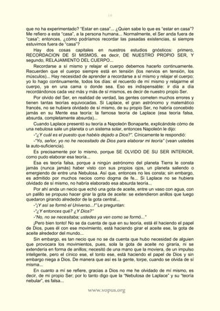 16
www.vopus.org
que no ha experimentado? “Estar en casa”... ¿Quien sabe lo que es “estar en casa”?
Me refiero a esta “casa”, a la persona humana... Normalmente, el Ser anda fuera de
“casa”; entonces, ¿cómo podríamos recordar las pasadas existencias, si siempre
estuvimos fuera de “casa”?
Hay dos cosas capitales en nuestros estudios gnósticos: primero,
RECORDACION DE SI MISMOS, es decir, DE NUESTRO PROPIO SER, Y
segundo, RELAJAMIENTO DEL CUERPO...
Recordarse a sí mismo y relajar el cuerpo debemos hacerlo continuamente.
Recuerden que el cuerpo siempre está en tensión (los nervios en tensión, los
músculos)... Hay necesidad de aprender a recordarse a sí mismo y relajar el cuerpo;
yo lo hago continuamente, todos los días: el recuerdo de mí mismo y relajarme el
cuerpo, ya en una cama o donde sea. Eso es indispensable: ir día a día
recordándonos cada vez más y más de sí mismos, es decir de nuestro propio Ser.
Por olvido del Ser, en realidad de verdad, las gentes cometen muchos errores y
tienen tantas teorías equivocadas. Si Laplace, el gran astrónomo y matemático
francés, no se hubiera olvidado de sí mismo, de su propio Ser, no habría concebido
jamás en su Mente esa teoría: la famosa teoría de Laplace (esa teoría falsa,
absurda, completamente absurda)...
Cuando Laplace presentó su teoría a Napoleón Bonaparte, explicándole cómo de
una nebulosa sale un planeta o un sistema solar, entonces Napoleón le dijo:
-“¿Y cuál es el puesto que habéis dejado a Dios?”. Cínicamente le respondió:
-“Yo, señor, yo no he necesitado de Dios para elaborar mi teoría” (vean ustedes
la auto-suficiencia).
Es precisamente por lo mismo, porque SE OLVIDO DE SU SER INTERIOR,
como pudo elaborar esa teoría...
Esa es teoría falsa, porque a ningún astrónomo del planeta Tierra le consta
jamás (nunca jamás) haber visto con sus propios ojos, un planeta saliendo o
emergiendo de entre una Nebulosa. Así que, entonces no les consta; sin embargo,
es admitido por muchos necios como dogma de fe... Si Laplace no se hubiera
olvidado de sí mismo, no habría elaborado esa absurda teoría...
Por ahí anda un necio que echó una gota de aceite, entre un vaso con agua, con
un palillo se propuso hacer girar la gota de aceite: se extendieron anillos que luego
quedaron girando alrededor de la gota central...
-“¡Y así se formó el Universo...!” Le preguntan:
-“¿Y entonces qué? ¿Y Dios?”
-“No, no se necesitaba; ustedes ya ven como se formó...”
¡Pero bien tonto! No se da cuenta de que en su teoría, está él haciendo el papel
de Dios, pues él con ese movimiento, está haciendo girar el aceite ese, la gota de
aceite alrededor del mundo...
Sin embargo, es tan necio que no se da cuenta que hubo necesidad de alguien
que provocara los movimientos, pues, sola la gota de aceite no giraría, ni se
extendería en forma de anillos; necesitó de una mano que la moviera, de un impulso
inteligente, pero el cínico ese, el tonto ese, está haciendo el papel de Dios y sin
embargo niega a Dios. De manera que así es la gente, torpe, cuando se olvida de sí
misma...
En cuanto a mí se refiere, gracias a Dios no me he olvidado de mí mismo, es
decir, de mi propio Ser; por lo tanto digo que la “Nebulosa de Laplace” y su “teoría
nebular”, es falsa...
 
