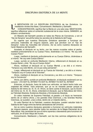 170
www.vopus.org
DISCIPLINA ESOTERICA DE LA MENTE
A MEDITACION ES LA DISCIPLINA ESOTERICA de los Gnósticos. La
meditación reviste tres fases, Concentración, Meditación y Samadhí.
CONCENTRACION, significa fijar la Mente en una sola cosa. MEDITACION,
significa reflexionar sobre el contenido substancial de la cosa misma. SAMADHI, es
éxtasis o arrobamiento.
Un Maestro del Samadhí penetra en todos los Planos de Conciencia, y con el
“Ojo de Dangma” escudriña todos los secretos de la Sabiduría del Fuego.
Es urgente que nuestros Discípulos Gnósticos aprendan a funcionar sin
vehículos materiales de ninguna especie, para que perciban con el “Ojo de
Dangma”, todas las maravillas del Universo. Así es como nuestros discípulos se
harán Maestros del Samadhí.
Acostado el discípulo en su lecho, con las manos cruzadas sobre el pecho,
meditará profundamente en su Cuerpo Físico, diciéndose a sí mismo: “No soy este
Cuerpo Físico”.
Luego, meditará el discípulo profundamente en su Cuerpo Etérico, diciéndose a
sí mismo: “No soy este Cuerpo Etérico”.
Luego, sumido en profunda Meditación Interna, reflexionará el discípulo en su
Cuerpo Astral, y dirá: “No soy el Cuerpo Astral”.
Ahora, meditará el discípulo en su Cuerpo Mental, y se dirá a sí mismo:
“Tampoco soy esta Mente, con la que estoy pensando”.
Luego, reflexionará el discípulo en su Fuerza de Voluntad, y se dirá a sí mismo:
“Tampoco soy el Cuerpo de la Voluntad”.
Ahora, meditará el discípulo en su Conciencia y se dirá a sí mismo: “Tampoco
soy la Conciencia”.
Ahora, por último, sumido en profunda Meditación, el discípulo exclamará con su
corazón: “¡YO SOY EL INTIMO! YO SOY EL INTIMO! YO SOY EL INTIMO!”
Entonces, el discípulo, fuera de todos sus vehículos, se habrá hecho toda una
majestad del Infinito. Verá entonces, que ya no se necesita pensar porque la
Sabiduría del Intimo es: Sí, Sí, Sí. Ahora, se dará cuenta el discípulo, que la Acción
del Intimo es: Sí, Sí, Sí. Ahora, entenderá el discípulo, que la Naturaleza del Intimo
es Felicidad Absoluta, Existencia Absoluta y Omnisciencia Absoluta.
En estos instantes de Suprema Felicidad, el pasado y el futuro se hermanan
dentro de un eterno ahora, y los grandes Días Cósmicos, y las Grandes Noches
Cósmicas, se suceden, unas a otras, dentro de un instante eterno...
En esta Plenitud de la Felicidad, nuestros discípulos, pueden estudiar toda la
Sabiduría del Fuego entre las llamas abrasadoras del Universo.
Así es como nuestros discípulos aprenden a funcionar sin vehículos materiales
de ninguna especie, para estudiar todos los secretos de la Magia Elemental de la
Naturaleza. Hay necesidad de que el Intimo aprenda a desvestirse para funcionar sin
vehículos, en el Gran Alaya del mundo.
Concentración, Meditación y Samadhí, son los tres caminos obligatorios de la
Iniciación.
L
 