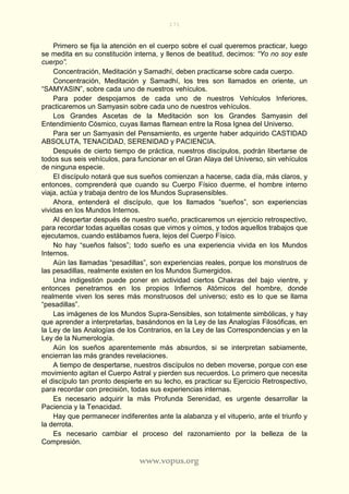 171
www.vopus.org
Primero se fija la atención en el cuerpo sobre el cual queremos practicar, luego
se medita en su constitución interna, y llenos de beatitud, decimos: “Yo no soy este
cuerpo”.
Concentración, Meditación y Samadhí, deben practicarse sobre cada cuerpo.
Concentración, Meditación y Samadhí, los tres son llamados en oriente, un
“SAMYASIN”, sobre cada uno de nuestros vehículos.
Para poder despojarnos de cada uno de nuestros Vehículos Inferiores,
practicaremos un Samyasin sobre cada uno de nuestros vehículos.
Los Grandes Ascetas de la Meditación son los Grandes Samyasin del
Entendimiento Cósmico, cuyas llamas flamean entre la Rosa Ignea del Universo.
Para ser un Samyasin del Pensamiento, es urgente haber adquirido CASTIDAD
ABSOLUTA, TENACIDAD, SERENIDAD y PACIENCIA.
Después de cierto tiempo de práctica, nuestros discípulos, podrán libertarse de
todos sus seis vehículos, para funcionar en el Gran Alaya del Universo, sin vehículos
de ninguna especie.
El discípulo notará que sus sueños comienzan a hacerse, cada día, más claros, y
entonces, comprenderá que cuando su Cuerpo Físico duerme, el hombre interno
viaja, actúa y trabaja dentro de los Mundos Suprasensibles.
Ahora, entenderá el discípulo, que los llamados “sueños”, son experiencias
vividas en los Mundos Internos.
Al despertar después de nuestro sueño, practicaremos un ejercicio retrospectivo,
para recordar todas aquellas cosas que vimos y oímos, y todos aquellos trabajos que
ejecutamos, cuando estábamos fuera, lejos del Cuerpo Físico.
No hay “sueños falsos”; todo sueño es una experiencia vivida en los Mundos
Internos.
Aún las llamadas “pesadillas”, son experiencias reales, porque los monstruos de
las pesadillas, realmente existen en los Mundos Sumergidos.
Una indigestión puede poner en actividad ciertos Chakras del bajo vientre, y
entonces penetramos en los propios Infiernos Atómicos del hombre, donde
realmente viven los seres más monstruosos del universo; esto es lo que se llama
“pesadillas”.
Las imágenes de los Mundos Supra-Sensibles, son totalmente simbólicas, y hay
que aprender a interpretarlas, basándonos en la Ley de las Analogías Filosóficas, en
la Ley de las Analogías de los Contrarios, en la Ley de las Correspondencias y en la
Ley de la Numerología.
Aún los sueños aparentemente más absurdos, si se interpretan sabiamente,
encierran las más grandes revelaciones.
A tiempo de despertarse, nuestros discípulos no deben moverse, porque con ese
movimiento agitan el Cuerpo Astral y pierden sus recuerdos. Lo primero que necesita
el discípulo tan pronto despierte en su lecho, es practicar su Ejercicio Retrospectivo,
para recordar con precisión, todas sus experiencias internas.
Es necesario adquirir la más Profunda Serenidad, es urgente desarrollar la
Paciencia y la Tenacidad.
Hay que permanecer indiferentes ante la alabanza y el vituperio, ante el triunfo y
la derrota.
Es necesario cambiar el proceso del razonamiento por la belleza de la
Compresión.
 