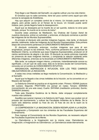 172
www.vopus.org
Para llegar a ser Maestro del Samadhí, es urgente cultivar una rica vida interior.
El Gnóstico que no sabe sonreírse, tiene tan poco control como aquel que sólo
conoce la carcajada de Aristófanes.
Hay que adquirir un completo control de sí mismo. Un Iniciado puede sentir la
alegría, pero jamás caería en el frenesí de la locura. Un Iniciado puede sentir
tristeza, pero, jamás llegaría hasta la desesperación.
Aquel que se desespera por la muerte de un ser querido, todavía no sirve para
Iniciado, porque “la muerte es la corona de todos”.
Durante estas prácticas de Meditación, los Chakras del Cuerpo Astral de
nuestros discípulos, entran en actividad, y entonces, el discípulo comienza a percibir
las imágenes de los Mundos Suprasensibles.
Al principio el discípulo sólo percibe imágenes fugaces, más tarde, el discípulo
percibe, totalmente, todas las imágenes de los Mundos Suprasensibles. Esta primera
etapa del conocimiento pertenece al CONOCIMIENTO IMAGINATIVO.
El discípulo contempla, entonces, muchas imágenes que para él son
enigmáticas, porque no las entiende. Pero, conforme persevere en sus prácticas de
Meditación Interna, va sintiendo que esas Imágenes Suprasensibles, producen en él
ciertos sentimientos de alegría o de dolor. El discípulo se siente entonces inspirado
en presencia de esas imágenes internas, y comprende la relación existente entre
diferentes imágenes, entonces se ha levantado al CONOCIMIENTO INSPIRADO.
Más tarde, ve cualquier imagen interna, y entonces, instantáneamente conoce su
significado, y el por qué de cada cosa; ésta es la tercera escala del Conocimiento,
conocida con el nombre de CONOCIMIENTO INTUITIVO,
IMAGINACION, INSPIRACION E INTUICION, SON LOS TRES CAMINOS
OBLIGATORIOS DE LA INICIACION.
A estas tres cimas inefables se llega mediante la Concentración, la Meditación y
el Samadhí.
Aquel que ha llegado a las cimas inefables de la Intuición, se ha convertido en un
Maestro del Samadhí.
La Sabiduría Oriental se practica en el siguiente orden. Primero: ASANA (postura
del cuerpo); Segundo: PRATYARA (no pensar en nada); Tercero: DARANA
(concentración de una sola cosa); Cuarto: DHYANA (meditación profunda); Quinto;
SAMADHI (éxtasis).
Toda esta Disciplina Esotérica de la Mente, debe empapar completamente
nuestra vida cotidiana.
Aquéllos que quieran ingresar a la Sabiduría del Fuego, tienen que acabar con el
proceso del razonamiento, y cultivar las Facultades Ardientes de la Mente. De la
razón solo debemos extraer su fruto de oro. El fruto de oro de la razón es la
Comprensión.
LA COMPRENSION Y LA IMAGINACION, DEBEN REEMPLAZAR A LA RAZON.
Imaginación y Compresión son los cimientos de las Facultades Superiores del
Entendimiento.
Para ingresar al Conocimiento de los Mundos Superiores, es necesario adquirir
las Facultades Superiores de la Mente.
La Clarividencia y la Imaginación son la misma cosa: Clarividencia es
Imaginación, e Imaginación es Clarividencia. La Clarividencia existe eternamente.
 