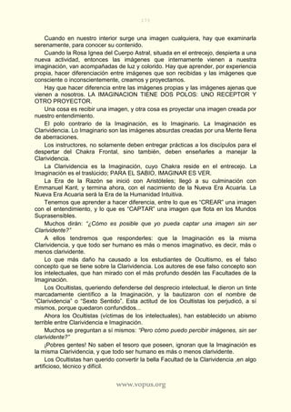 173
www.vopus.org
Cuando en nuestro interior surge una imagen cualquiera, hay que examinarla
serenamente, para conocer su contenido.
Cuando la Rosa Ignea del Cuerpo Astral, situada en el entrecejo, despierta a una
nueva actividad, entonces las imágenes que internamente vienen a nuestra
imaginación, van acompañadas de luz y colorido. Hay que aprender, por experiencia
propia, hacer diferenciación entre imágenes que son recibidas y las imágenes que
consciente o inconscientemente, creamos y proyectamos.
Hay que hacer diferencia entre las imágenes propias y las imágenes ajenas que
vienen a nosotros. LA IMAGINACION TIENE DOS POLOS: UNO RECEPTOR Y
OTRO PROYECTOR.
Una cosa es recibir una imagen, y otra cosa es proyectar una imagen creada por
nuestro entendimiento.
El polo contrario de la Imaginación, es lo Imaginario. La Imaginación es
Clarividencia. Lo Imaginario son las imágenes absurdas creadas por una Mente llena
de aberraciones.
Los instructores, no solamente deben entregar prácticas a los discípulos para el
despertar del Chakra Frontal, sino también, deben enseñarles a manejar la
Clarividencia.
La Clarividencia es la Imaginación, cuyo Chakra reside en el entrecejo. La
Imaginación es el traslúcido; PARA EL SABIO, IMAGINAR ES VER.
La Era de la Razón se inició con Aristóteles; llegó a su culminación con
Emmanuel Kant, y termina ahora, con el nacimiento de la Nueva Era Acuaria. La
Nueva Era Acuaria será la Era de la Humanidad Intuitiva.
Tenemos que aprender a hacer diferencia, entre lo que es “CREAR” una imagen
con el entendimiento, y lo que es “CAPTAR” una imagen que flota en los Mundos
Suprasensibles.
Muchos dirán: “¿Cómo es posible que yo pueda captar una imagen sin ser
Clarividente?”
A ellos tendremos que responderles: que la Imaginación es la misma
Clarividencia, y que todo ser humano es más o menos imaginativo, es decir, más o
menos clarividente.
Lo que más daño ha causado a los estudiantes de Ocultismo, es el falso
concepto que se tiene sobre la Clarividencia. Los autores de ese falso concepto son
los intelectuales, que han mirado con el más profundo desdén las Facultades de la
Imaginación.
Los Ocultistas, queriendo defenderse del desprecio intelectual, le dieron un tinte
marcadamente científico a la Imaginación, y la bautizaron con el nombre de
“Clarividencia” o “Sexto Sentido”. Esta actitud de los Ocultistas los perjudicó, a sí
mismos, porque quedaron confundidos...
Ahora los Ocultistas (víctimas de los intelectuales), han establecido un abismo
terrible entre Clarividencia e Imaginación.
Muchos se preguntan a sí mismos: “Pero cómo puedo percibir imágenes, sin ser
clarividente?”
¡Pobres gentes! No saben el tesoro que poseen, ignoran que la Imaginación es
la misma Clarividencia, y que todo ser humano es más o menos clarividente.
Los Ocultistas han querido convertir la bella Facultad de la Clarividencia ,en algo
artificioso, técnico y difícil.
 