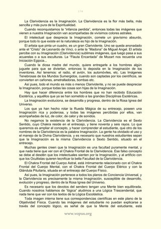 174
www.vopus.org
La Clarividencia es la Imaginación. La Clarividencia es la flor más bella, más
sencilla y más pura de la Espiritualidad.
Cuando reconquistamos la “infancia perdida”, entonces todas las imágenes que
vienen a nuestra Imaginación van acompañadas de vivísimos colores astrales.
El intelectual que desprecia la Imaginación, comete un gravísimo absurdo,
porque todo lo que existe en la naturaleza es hijo de la Imaginación.
El artista que pinta un cuadro, es un gran Clarividente. Uno se queda anonadado
ante el “Cristo” de Leonardo de Vinci, o ante la “Madona” de Miguel Angel. El artista
percibe con su Imaginación (Clarividencia) sublimes imágenes, que luego pasa a sus
acuarelas o a sus esculturas. La “Flauta Encantada” de Mozart nos recuerda una
Iniciación Egipcia...
Cuando la diosa madre del mundo, quiere entregarle a los hombres algún
juguete para que se diviertan, entonces lo deposita en la Imaginación de los
inventores. Así tenemos: el radio, el avión, los automóviles, etc. Las Imágenes
Tenebrosas de los Mundos Sumergidos, cuando son captadas por los científicos, se
convierten en cañones, ametralladoras, bombas etc.
Así pues, todo el mundo es más o menos Clarividente, y no se puede despreciar
la Imaginación, porque todas las cosas son hijas de la Imaginación.
Hay que hacer diferencia entre los hombres que no han recibido Educación
Esotérica, y aquéllos que ya se han sometido a las grandes Disciplinas Esotéricas.
La Imaginación evoluciona, se desarrolla y progresa, dentro de la Rosa Ignea del
Universo.
Los que ya han hecho rotar la Rueda Mágica de su entrecejo, poseen una
Imaginación rica y poderosa, y todas las imágenes percibidas por ellos, van
acompañadas de luz, de color, de calor y de sonidos.
No negamos la existencia de la Clarividencia. La Clarividencia es el Sexto
Sentido, cuyo Chakra reside en el entrecejo, y tiene noventa y seis rayos. Lo que
queremos es ampliar el concepto, y hacer comprender al estudiante, que otro de los
nombres de la Clarividencia es la palabra Imaginación. La gente ha olvidado el uso y
el manejo de la Divina Clarividencia, y es necesario que nuestros estudiantes sepan
que la Imaginación es la misma Clarividencia o Sexto Sentido, situado en el
entrecejo.
Muchas gentes creen que la Imaginación es una facultad puramente mental, y
que nada tiene que ver con el Chakra Frontal de la Clarividencia. Ese falso concepto
se debe al desdén que los intelectuales sienten por la Imaginación, y al artificio con
que los Ocultistas quieren tecnificar la bella Facultad de la Clarividencia.
El Chakra Frontal del Cuerpo Astral, está íntimamente relacionado con el Chakra
Frontal del Cuerpo Mental, con el Chakra Frontal del Cuerpo Etérico y con la
Glándula Pituitaria, situada en el entrecejo del Cuerpo Físico.
Así pues, la Imaginación pertenece a todos los planos de Conciencia Universal, y
la Clarividencia es precisamente la misma Imaginación, susceptible de desarrollo,
evolución y progreso, dentro de la Rosa Ignea del Universo.
Es necesario que los devotos del sendero tengan una Mente bien equilibrada.
Cuando nosotros hablamos de “lógica” aludimos a una Lógica Trascendental, que
nada tiene que ver con los textos de la Lógica Escolástica.
Toda imagen interna tiene sus correspondencias científicas en este plano de la
Objetividad Física. Cuando las imágenes del estudiante no puedan explicarse a
través del concepto lógico, es señal de que la Mente del estudiante, está
 