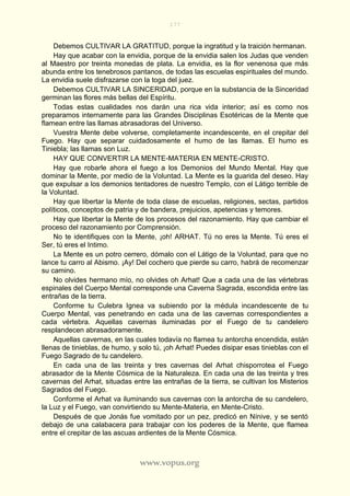 177
www.vopus.org
Debemos CULTIVAR LA GRATITUD, porque la ingratitud y la traición hermanan.
Hay que acabar con la envidia, porque de la envidia salen los Judas que venden
al Maestro por treinta monedas de plata. La envidia, es la flor venenosa que más
abunda entre los tenebrosos pantanos, de todas las escuelas espirituales del mundo.
La envidia suele disfrazarse con la toga del juez.
Debemos CULTIVAR LA SINCERIDAD, porque en la substancia de la Sinceridad
germinan las flores más bellas del Espíritu.
Todas estas cualidades nos darán una rica vida interior; así es como nos
preparamos internamente para las Grandes Disciplinas Esotéricas de la Mente que
flamean entre las llamas abrasadoras del Universo.
Vuestra Mente debe volverse, completamente incandescente, en el crepitar del
Fuego. Hay que separar cuidadosamente el humo de las llamas. El humo es
Tiniebla; las llamas son Luz.
HAY QUE CONVERTIR LA MENTE-MATERIA EN MENTE-CRISTO.
Hay que robarle ahora el fuego a los Demonios del Mundo Mental. Hay que
dominar la Mente, por medio de la Voluntad. La Mente es la guarida del deseo. Hay
que expulsar a los demonios tentadores de nuestro Templo, con el Látigo terrible de
la Voluntad.
Hay que libertar la Mente de toda clase de escuelas, religiones, sectas, partidos
políticos, conceptos de patria y de bandera, prejuicios, apetencias y temores.
Hay que libertar la Mente de los procesos del razonamiento. Hay que cambiar el
proceso del razonamiento por Comprensión.
No te identifiques con la Mente, ¡oh! ARHAT. Tú no eres la Mente. Tú eres el
Ser, tú eres el Intimo.
La Mente es un potro cerrero, dómalo con el Látigo de la Voluntad, para que no
lance tu carro al Abismo. ¡Ay! Del cochero que pierde su carro, habrá de recomenzar
su camino.
No olvides hermano mío, no olvides oh Arhat! Que a cada una de las vértebras
espinales del Cuerpo Mental corresponde una Caverna Sagrada, escondida entre las
entrañas de la tierra.
Conforme tu Culebra Ignea va subiendo por la médula incandescente de tu
Cuerpo Mental, vas penetrando en cada una de las cavernas correspondientes a
cada vértebra. Aquellas cavernas iluminadas por el Fuego de tu candelero
resplandecen abrasadoramente.
Aquellas cavernas, en las cuales todavía no flamea tu antorcha encendida, están
llenas de tinieblas, de humo, y solo tú, ¡oh Arhat! Puedes disipar esas tinieblas con el
Fuego Sagrado de tu candelero.
En cada una de las treinta y tres cavernas del Arhat chisporrotea el Fuego
abrasador de la Mente Cósmica de la Naturaleza. En cada una de las treinta y tres
cavernas del Arhat, situadas entre las entrañas de la tierra, se cultivan los Misterios
Sagrados del Fuego.
Conforme el Arhat va iluminando sus cavernas con la antorcha de su candelero,
la Luz y el Fuego, van convirtiendo su Mente-Materia, en Mente-Cristo.
Después de que Jonás fue vomitado por un pez, predicó en Nínive, y se sentó
debajo de una calabacera para trabajar con los poderes de la Mente, que flamea
entre el crepitar de las ascuas ardientes de la Mente Cósmica.
 