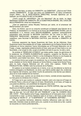 17
www.vopus.org
Yo voy más lejos, yo estoy con SABAOTH, con SABATHAT. ¿Qué es eso? Dirán
ustedes (DlAMAHATH... Si digo que estoy con DIAMAHATH, no estoy cometiendo
ningún delito)... Es la INTELIGENCIA DIRECTRIZ, formada dijéramos por el
Sabaoth, por el EJERCITO DE LA PALABRA.
¿Cómo surgió EL UNIVERSO? ¿De una Nebulosa? ¡No es cierto, no digan
falsedades! SURGIO DE SABAOTH, DE LA SUBSTANCIA-MADRE, DEL CAOS (DE
MULA-PRAKRITHI, dirían los Indostanes).
¿Qué se celebraron ciertos Rituales Tántricos por cierto, en el amanecer del
Mahanvantara? ¡Es cierto!
Claro, los Elohim, que en su conjunto constituyen el Sabaoth (ese Ejército de la
Palabra), se desdoblaron a sí mismos en la forma del ANDROGINO DIVINO, pero al
desdoblarse a sí mismos como MACHO-HEMBRAS, quedaron suficientemente
preparados para fecundar la MATERIA CAOTICA; así fue como la ISIS y su
PRINCIPIO MASCULINO, ejecutaron entonces una cópula de tipo químico,
metafísico, para fecundar la MATERIA CAOTICA, para fecundar a SABAOTH (el
CAOS).
Entonces separaron las Aguas Superiores del Caos, de las Inferiores. Esas
Superiores fueron fecundadas por el Fuego, asdendieron por la Espina Dorsal de Isis
(hablando en forma colectiva), fueron fecundadas por el Principio Masculino con el
Fuego, y luego, regresadas posteriormente al Caos, para que el Caos fuera a su vez
fecundado, y así surgió la vida, surgió el semillero de todo lo que es, ha sido y será...
Se produjo el “REMOLINO ATOMICO” por todas partes, luego, los gérmenes de
la existencia, los ATOMOS ELEMENTALES surgieron, surgieron los Mundos con
todas sus cosas; todo gracias a Elohim o a los Andróginos Divinos (o a la Hueste de
los Elohim, para hablar mas claro)... Pero ¿surgir así, de una Nebulosa?
La primera forma que surgió a la existencia, fue un Universo Mental; mucho más
tarde cristalizó en forma Astral, después en forma Etérica y luego tomó forma Física,
pero no hubo ninguna Nebulosa por ahí, como dice Laplace, TODO FUE
PRODUCTO DEL VERBO, todo fue producto de la Palabra...
Si Laplace no se hubiera olvidado de sí mismo, si en vez de elaborar su teoría se
hubiera entregado a la Meditación, es obvio, que habría podido algún día, evidenciar
los orígenes del Universo, que distan mucho de parecerse a las teorías que elaboró.
¡Esa es la cruda realidad de los hechos!...
De manera que, cuando uno se olvida de sí mismo, comete errores espantosos.
Lo más grave es olvidarse de sí mismo...
El Fuego es lo que cuenta en cualquier creación; pero una cosa es el Fuego en
el Mundo Físico y otra es el Fuego en el Caos. Obviamente, en el Caos, el Fuego es
una potencia eléctrica, con posibilidad de despertar para crear.
En estos días en que estamos trabajando con PISTIS SOPHIA, digo que Pistis
Sophía en el CAOS es definitiva.
Realmente, SOPHIA ES SABIDURIA DEL FUEGO y resplandece en el Caos; por
algo se dice que “LA LUZ SALE DE LAS TINIEBLAS” y que “EL COSMOS SALE
DEL CAOS”... Pistis Sophía como Fuego, resplandece en el Caos para crear y volver
nuevamente a crear. La Divina Sabiduría está en el Caos y del Caos puede brotar
para llegar al “AEON-13” , al “13-SERPIENTE” , al “13-NUMERAL SEPTIMO”...
Así, mis queridos hermanos, debemos nosotros reflexionar cada vez más en
todo esto. Grandes cosas se abren para uno, cuando no se olvida de su Ser, cuando
se recuerda a sí mismo profundamente...
 