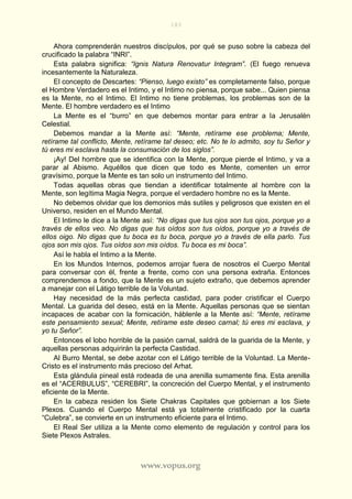 183
www.vopus.org
Ahora comprenderán nuestros discípulos, por qué se puso sobre la cabeza del
crucificado la palabra “INRI”.
Esta palabra significa: “Ignis Natura Renovatur Integram”. (El fuego renueva
incesantemente la Naturaleza.
El concepto de Descartes: “Pienso, luego existo” es completamente falso, porque
el Hombre Verdadero es el Intimo, y el Intimo no piensa, porque sabe... Quien piensa
es la Mente, no el Intimo. El Intimo no tiene problemas, los problemas son de la
Mente. El hombre verdadero es el Intimo
La Mente es el “burro” en que debemos montar para entrar a la Jerusalén
Celestial.
Debemos mandar a la Mente así: “Mente, retírame ese problema; Mente,
retírame tal conflicto, Mente, retírame tal deseo; etc. No te lo admito, soy tu Señor y
tú eres mi esclava hasta la consumación de los siglos”.
¡Ay! Del hombre que se identifica con la Mente, porque pierde el Intimo, y va a
parar al Abismo. Aquéllos que dicen que todo es Mente, comenten un error
gravísimo, porque la Mente es tan solo un instrumento del Intimo.
Todas aquellas obras que tiendan a identificar totalmente al hombre con la
Mente, son legítima Magia Negra, porque el verdadero hombre no es la Mente.
No debemos olvidar que los demonios más sutiles y peligrosos que existen en el
Universo, residen en el Mundo Mental.
El Intimo le dice a la Mente así: “No digas que tus ojos son tus ojos, porque yo a
través de ellos veo. No digas que tus oídos son tus oídos, porque yo a través de
ellos oigo. No digas que tu boca es tu boca, porque yo a través de ella parlo. Tus
ojos son mis ojos. Tus oídos son mis oídos. Tu boca es mi boca”.
Así le habla el Intimo a la Mente.
En los Mundos Internos, podemos arrojar fuera de nosotros el Cuerpo Mental
para conversar con él, frente a frente, como con una persona extraña. Entonces
comprendemos a fondo, que la Mente es un sujeto extraño, que debemos aprender
a manejar con el Látigo terrible de la Voluntad.
Hay necesidad de la más perfecta castidad, para poder cristificar el Cuerpo
Mental. La guarida del deseo, está en la Mente. Aquellas personas que se sientan
incapaces de acabar con la fornicación, háblenle a la Mente así: “Mente, retírame
este pensamiento sexual; Mente, retírame este deseo carnal; tú eres mi esclava, y
yo tu Señor”.
Entonces el lobo horrible de la pasión carnal, saldrá de la guarida de la Mente, y
aquellas personas adquirirán la perfecta Castidad.
Al Burro Mental, se debe azotar con el Látigo terrible de la Voluntad. La Mente-
Cristo es el instrumento más precioso del Arhat.
Esta glándula pineal está rodeada de una arenilla sumamente fina. Esta arenilla
es el “ACERBULUS”, “CEREBRI”, la concreción del Cuerpo Mental, y el instrumento
eficiente de la Mente.
En la cabeza residen los Siete Chakras Capitales que gobiernan a los Siete
Plexos. Cuando el Cuerpo Mental está ya totalmente cristificado por la cuarta
“Culebra”, se convierte en un instrumento eficiente para el Intimo.
El Real Ser utiliza a la Mente como elemento de regulación y control para los
Siete Plexos Astrales.
 