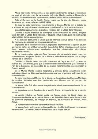 185
www.vopus.org
Ahora has vuelto, hermano mío, al polo positivo del instinto, porque el fin siempre
es igual al principio, mas la experiencia del ciclo. Habéis vuelto al Reino de la
Intuición. Ya te convenciste, hermano mío, de la inutilidad de los razonamientos.
Sólo el Sendero de la Acción Recta, regido por la Voz del Silencio, puede
llevarnos a las cimas inefables del NIRVANA.
En lugar de estar razonando, y destrozando el Cuerpo Mental con el batallar de
la antítesis, es mejor trabajar intensamente por el beneficio de la especie humana.
Cuando los razonamientos te asalten, véncelos con el Látigo de la Voluntad.
Cuando la lucha antitética de conceptos quiera fraccionar tu Mente, arrójalos
fuera de ti con el Látigo de la Voluntad, y ocúpate en tus oficios, para no dejar campo
a la inutilidad de los razonamientos.
A los señores del Karma lo único que les interesa son tus obras. A los señores
del Karma no les interesa tus procesos razonativos.
El proceso de la elección conceptual, el proceso deprimente de la opción, causan
gravísimos daños en el Cuerpo Mental. Cuando los daños cristalizan en el cerebro
físico, vienen enfermedades cerebrales, manías intelectuales, alcoholismo,
neurastenia y locura.
Tú no puedes saber más que Dios, hermano mío, de nada te sirven pues, tus
razonamientos, arroja del Templo de tu Mente a todos los mercaderes, con el Látigo
Terrible de la Voluntad.
Cristifica tu Mente, buen discípulo, transmuta el “agua en vino”, y abre tus
puertas a tu Dios Interno, para que El te enseñe la Sabiduría Divina, y así comerás el
Pan de la Sabiduría, sin necesidad de los inútiles razonamientos, que destrozan el
Cuerpo Mental.
En el Mundo Mental existen hospitales y clínicas donde actualmente están
recluidos millares de Cuerpos Mentales enfermos, por el proceso doloroso de los
razonamientos.
En esos hospitales del Mundo de la Mente, se hospitalizan los Cuerpos Mentales
de muchos Iniciados que han destrozado sus Mentes con el proceso del
razonamiento.
La Mente debe fluir silenciosa e integralmente, sin el proceso deprimente de los
razonamientos.
Lo importante es el Sendero de la Acción Recta, lo importante es la Acción
Intuitiva.
La Acción Intuitiva es Acción Justa, es Pensar Justo, es Sentir Justo, es
Transmutación Divina, es Acción de Plenitud, es Actividad Plena, es Actividad Justa,
es Santidad Expresada, es Trabajo en Plenitud, es Sabiduría en Acción, Amor
Activo.
La Humanidad de Acuario, será la Humanidad Intuitiva.
La Mente-Cristo se formó en tu Cuerpo Mental... La Mente-Cristo es puro semen
transmutado... La Mente-Cristo es el resultado de la Magia Sexual.
(“Rosa Ignea”)
 