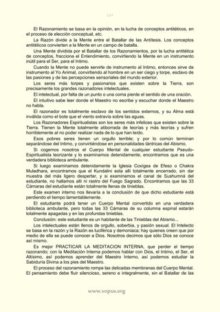 187
www.vopus.org
El Razonamiento se basa en la opinión, en la lucha de conceptos antitéticos, en
el proceso de elección conceptual, etc.
La Razón divide a la Mente entre el Batallar de las Antítesis. Los conceptos
antitéticos convierten a la Mente en un campo de batalla.
Una Mente dividida por el Batallar de los Razonamientos, por la lucha antitética
de conceptos, fracciona el Entendimiento, convirtiendo la Mente en un instrumento
inútil para el Ser, para el Intimo.
Cuando la Mente no puede servirle de instrumento al Intimo, entonces sirve de
instrumento al Yo Animal, convirtiendo al hombre en un ser ciego y torpe, esclavo de
las pasiones y de las percepciones sensoriales del mundo exterior.
Los seres más torpes y pasionarios que existen sobre la Tierra, son
precisamente los grandes razonadores intelectuales.
El intelectual, por falta de un punto o una coma pierde el sentido de una oración.
El intuitivo sabe leer donde el Maestro no escribe y escuchar donde el Maestro
no habla.
El razonador es totalmente esclavo de los sentidos externos, y su Alma está
inválida como el bote que el viento extravía sobre las aguas.
Los Razonadores Espiritualistas son los seres más infelices que existen sobre la
Tierra. Tienen la Mente totalmente atiborrada de teorías y más teorías y sufren
horriblemente al no poder realizar nada de lo que han leído.
Esos pobres seres tienen un orgullo terrible; y por lo común terminan
separándose del Intimo, y convirtiéndose en personalidades tántricas del Abismo.
Si cogemos nosotros el Cuerpo Mental de cualquier estudiante Pseudo-
Espiritualista teorizante y lo examinamos detenidamente, encontramos que es una
verdadera biblioteca ambulante.
Si luego examinamos detenidamente la Iglesia Coxígea de Efeso o Chakra
Muladhara, encontramos que el Kundalini esta allí totalmente encerrado, sin dar
muestra del más ligero despertar, y si examinamos el canal de Sushumná del
estudiante, no hallamos allí ni rastro del Fuego Sagrado. Encontramos que las 33
Cámaras del estudiante están totalmente llenas de tinieblas.
Este examen interno nos llevaría a la conclusión de que dicho estudiante está
perdiendo el tiempo lamentablemente.
El estudiante podrá tener un Cuerpo Mental convertido en una verdadera
biblioteca ambulante, pero todas las 33 Cámaras de su columna espinal estarán
totalmente apagadas y en las profundas tinieblas.
Conclusión: este estudiante es un habitante de las Tinieblas del Abismo...
Los intelectuales están llenos de orgullo, soberbia, y pasión sexual. El Intelecto
se basa en la razón y la Razón es luciférica y demoniaca; hay quienes creen que por
medio de ella se puede conocer a Dios. Nosotros decimos que sólo Dios se conoce
así mismo.
Es mejor PRACTICAR LA MEDITACION INTERNA, que perder el tiempo
razonando; con la Meditación Interna podemos hablar con Dios, el Intimo, el Ser, el
Altísimo, así podemos aprender del Maestro Interno, así podemos estudiar la
Sabiduría Divina a los pies del Maestro.
El proceso del razonamiento rompe las delicadas membranas del Cuerpo Mental.
El pensamiento debe fluir silencioso, sereno e integralmente, sin el Batallar de las
 