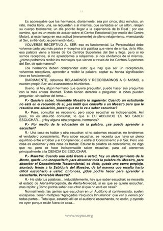 18
www.vopus.org
Es aconsejable que los hermanos, diariamente, sea por cinco, diez minutos, un
rato, media hora, una, se recuerden a sí mismos, que sentados en un sillón, relajen
su cuerpo totalmente; un día podrán llegar a la experiencia de lo Real ; por ese
camino, que es un modo de actuar sobre el Centro Emocional (por medio del Centro
Motor), al estar luego en esa actitud (meramente) de pleno relajamiento, vivenciando
al Ser, sintiéndolo, experimentándolo,
VOLVERSE RECEPTIVO AL SER: eso es fundamental. La Personalidad debe
volverse cada vez más pasiva y receptiva a la palabra que viene de arriba, de lo Alto;
esa palabra viene a través de los Centros Superiores del Ser y llega, pero si no
somos receptivos, si no aprendemos a relajarnos, si nos olvidamos de sí mismos,
¿cómo podremos recibir los mensajes que vienen a través de los Centros Superiores
del Ser, de qué manera?
Los hermanos deben comprender esto: que hay que ser un receptáculo,
volvernos receptivos, aprender a recibir la palabra, captar su honda significación
(eso es fundamental).
DIARIAMENTE, debemos RELAJARNOS Y RECORDARNOS A SI MISMO, a
nuestro propio Ser; así avanzaremos triunfantes...
Bueno, si hay algún hermano que quiera preguntar, puede hacer sus preguntas
con la más entera libertad. Todos tienen derecho a preguntar, o todos pueden
preguntar, sin salirse del tema...
P.- Quisiera saber, Venerable Maestro lo siguiente: Cuando un estudiante
no está en el recuerdo de sí, ¿es inútil que consulte a un Maestro para que le
resuelva una situación, puesto que no lo va a saber escuchar?
R.- Pues, consultar es necesario, pero saber escuchar es indispensable. Así
pues, no es absurdo consultar, lo que sí ES ABSURDO ES NO SABER
ESCUCHAR... ¿Hay alguna otra pregunta, hermanos?
P.- Por medio de la educación de la palabra, ¿se puede aprender a
escuchar?
R.- Una cosa es hablar y otra escuchar; si no sabemos escuchar, no tendremos
el verdadero conocimiento. Para saber escuchar, se necesita que haya un pleno
equilibrio entre el Saber y el Comprender, o entre el Conocimiento y el Ser. Pero una
cosa es escuchar y otra cosa es hablar. Educar la palabra es conveniente, no digo
que no, pero se hace indispensable saber escuchar, para así atenernos
principalmente a la CIENCIA DE ESCUCHAR.
P.- Maestro: Cuando uno está frente a usted, hay un aletargamiento de la
Mente, queda uno incapacitado para absorber toda la palabra del Maestro, para
absorber el Conocimiento Trascendental, es decir, queda uno como perplejo,
atontado frente a la Sabiduría del Maestro, de tal manera que resulta harto
difícil escucharlo a usted. Entonces, ¿Qué podría hacer para aprender a
escucharlo, Venerable Maestro?
R.- He oído tus palabras... Indudablemente, hay que saber escuchar; se necesita
el estado de Alerta-Percepción, de Alerta-Novedad, si es que se quiere escuchar,
mas repito: ¿Cómo podría saber escuchar el que no está en casa?
Normalmente, las gentes que escuchan en un Auditorio al conferencista, suelen
escaparse, tienen múltiples “Agregados Psíquicos Inhumanos” que van y vienen por
todas partes... Total que, estando allí en el auditorio escuchando, no están, y oyendo
no oyen porque están fuera de casa...
 