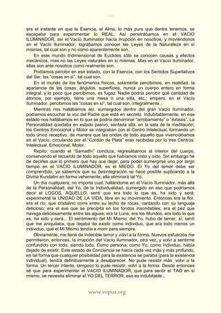 190
www.vopus.org
era el instante en que la Esencia, el Alma, lo más puro que dentro tenemos, se
escapaba para experimentar lo REAL. Así penetrábamos en el VACIO
ILUMINADOR, así el Vacío Iluminador hacía irrupción en nosotros, y moviéndonos
en el Vacío Iluminador, lográbamos conocer las Leyes de la Naturaleza en sí
mismas, tal cual son y no como aparentemente son.
En este mundo tridimensional de Euclides sólo se conocen causas y efectos
mecánicos, mas no las Leyes naturales en sí mismas. Mas en el Vacío Iluminador,
ellas son ante nosotros como realmente son.
Podíamos percibir en ese estado, con la Esencia, con los Sentidos Superlativos
del Ser, las “cosas en sí”, tal cual son.
En el mundo de los fenómenos físicos, solamente percibimos, en realidad, la
apariencia de las cosas: ángulos, superficies, nunca un cuerpo entero en forma
integral; y lo poco que percibimos, es fugaz. Nadie podría percibir qué cantidad de
átomos, por ejemplo, tiene una mesa o una silla, etc.; empero, en el Vacío
Iluminador, percibimos las “cosas en sí”, tal cual son, integralmente...
Mientras nos hallábamos así, sumergidos dentro del gran Vacío Iluminador,
podíamos escuchar la voz del Padre que está en secreto. Indubitablemente, en ese
estado nos hallábamos en lo que se podría denominar “arrobamiento” o “éxtasis”. La
Personalidad quedaba en estado pasivo, sentada allá, en la sala de la meditación;
los Centros Emocional y Motor se integraban con el Centro Intelectual, formando un
todo único receptivo, de manera que las ondas de todo aquello que vivenciábamos
en el Vacío, circulando por el “Cordón de Plata” eran recibidas por lo tres Centros:
Intelectual, Emocional, Motor.
Repito: cuando el “Samadhí” concluía, regresábamos al interior del cuerpo,
conservando el recuerdo de todo aquello que habíamos visto y oído. Sin embargo he
de decirles que lo primero que hay que dejar, para poder sumergirse uno por largo
tiempo en el VACIO ILUMINADOR, es el MIEDO. El Yo del temor debe ser
comprendido; ya sabemos que su desintegración se hace posible suplicando a la
Divina Kundalini en forma vehemente; ella eliminará tal Yo.
Un día cualquiera, no importa cual, hallándome en el Vacío Iluminador, más allá
de la Personalidad, del Yo, de la Individualidad, sumergido en eso que podríamos
decir el LOGOS, AQUELLO, sentí que era todo lo que es, ha sido y será;
experimenté la UNIDAD DE LA VIDA, libre en su movimiento. Entonces era la flor,
era el río, que cristalino corre entre su lecho de rocas, cantando con su lenguaje
delicioso; era el ave que se precipita en los fondos insondables; era el pez que
navega deliciosamente entre las aguas; era la Luna, era los Mundos, era todo lo que
es, ha sido y será... El sentimiento del Mí Mismo, del Yo, hubo de temer, sí; sentí
que me aniquilaba, que dejaba de existir como individuo, que era todo menos un
individuo, que el Mí Mismo tendía a morir para siempre.
Obviamente, me llené de indecible terror y volví a la forma. Nuevos esfuerzos me
permitieron, entonces, la irrupción del Vacío Iluminador, otra vez, y volví a sentirme
confundido con todo, siendo todo. Como persona, como Yo, como individuo, había
dejado de existir. Este estado de Conciencia se hacía cada vez más y más profundo,
en tal forma que cualquier posibilidad para la existencia se paraba (para la existencia
individual), tendía definitivamente a desaparecer. No pude resistir más: volví a la
forma. Un tercer intento, tampoco lo pude resistir: volví a la forma. Desde entonces
sé que para experimentar el VACIO ILUMINADOR, que para sentir el TAO en sí
mismo, se necesita eliminar el YO DEL TERROR; eso es indubitable...
 