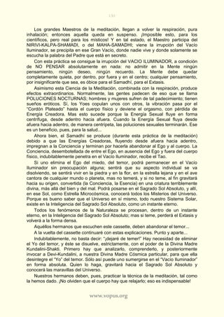 192
www.vopus.org
Los grandes Maestros de la meditación, llegan a volver la respiración, pura
inhalación; entonces aquella queda en suspenso. ¡Imposible esto, para los
científicos, pero real para los místicos! Y en tal estado, el Maestro participa del
NIRIVI-KALPA-SHAMADI, o del MAHA-SAMADHI; viene la irrupción del Vacío
Iluminador, se precipita en ese Gran Vacío, donde nadie vive y donde solamente se
escucha la palabra del Padre que está en secreto.
Con esta práctica se consigue la irrupción del VACIO ILUMINADOR, a condición
de NO PENSAR absolutamente en nada: no admitir en la Mente ningún
pensamiento, ningún deseo, ningún recuerdo. La Mente debe quedar
completamente quieta, por dentro, por fuera y en el centro; cualquier pensamiento,
por insignificante que sea, es óbice para el Samadhí, para el Extasis.
Asimismo esta Ciencia de la Meditación, combinada con la respiración, produce
efectos extraordinarios. Normalmente, las gentes padecen de eso que se llama
POLUCIONES NOCTURNAS; hombres y mujeres sufren de tal padecimiento; tienen
sueños eróticos. Sí, los Yoes copulan unos con otros, la vibración pasa por el
“Cordón Plateado” hasta el cuerpo físico y deviene el orgasmo, con pérdida de
Energía Creadora. Mas esto sucede porque la Energía Sexual fluye en forma
centrífuga, desde adentro hacia afuera. Cuando la Energía Sexual fluya desde
afuera hacia adentro, de manera centrípeta, las poluciones sexuales terminarán. Ese
es un beneficio, pues, para la salud...
Ahora bien, el Samadhí se produce (durante esta práctica de la meditación)
debido a que las Energías Creadoras, fluyendo desde afuera hacia adentro,
impregnan a la Conciencia y terminan por hacerla abandonar al Ego y al cuerpo. La
Conciencia, desembotellada de entre el Ego, en ausencia del Ego y fuera del cuerpo
físico, indubitablemente penetra en el Vacío Iluminador, recibe el Tao.
Si uno elimina el Ego del miedo, del temor, podrá permanecer en el Vacío
Iluminador sin preocupación alguna; sentirá que su aspecto individual se va
disolviendo, se sentirá vivir en la piedra y en la flor, en la estrella lejana y en el ave
cantora de cualquier mundo o planeta, mas no temerá, y si no teme, al fin gravitará
hacia su origen, convertida (la Conciencia, la Esencia) en una criatura terriblemente
divina, más allá del bien y del mal. Podrá posarse en el Sagrado Sol Absoluto, y allí,
en ese Sol, como Estrella Microcósmica, conocerá todos los Misterios del Universo.
Porque es bueno saber que el Universo en sí mismo, todo nuestro Sistema Solar,
existe en la Inteligencia del Sagrado Sol Absoluto, como un instante eterno.
Todos los fenómenos de la Naturaleza se procesan, dentro de un instante
eterno, en la Inteligencia del Sagrado Sol Absoluto; mas si teme, perderá el Extasis y
volverá a la forma densa.
Aquéllos hermanos que escuchen este cassette, deben abandonar el temor...
A la vuelta del cassette continuaré con estas explicaciones. Punto y aparte...
Indubitablemente, no basta decir: “¡dejaré de temer!” Hay necesidad de eliminar
el Yo del temor, y éste se disuelve, estrictamente, con el poder de la Divina Madre
Kundalini-Shakti. Primero hay que analizarlo, comprenderlo, y posteriormente
invocar a Devi-Kundalini, a nuestra Divina Madre Cósmica particular, para que ella
desintegre el “Yo” del temor. Sólo así puede uno sumergirse en el “Vacío Iluminador”
en forma absoluta. Quien lo haga, gravitará hacia el Sagrado Sol Absoluto y
conocerá las maravillas del Universo.
Nuestros hermanos deben, pues, practicar la técnica de la meditación, tal como
la hemos dado. ¡No olviden que el cuerpo hay que relajarlo; eso es indispensable!
 
