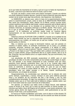 198
www.vopus.org
es lo que había de importante en la duda y qué es lo que no había de importante en
la duda, y qué era lo que había de real en la duda y qué lo irreal.
Así pues, las dudas a veces sirven para aclarar conceptos. Cuando uno elimina
una duda mediante el análisis riguroso, cuando le hace la disección descubre alguna
verdad; de tal verdad viene algo más profundo, más Sapiencia, más Sabiduría.
La SABIDURIA se elabora pues, sobre la base de la experimentación directa,
sobre la experimentación propia, sobre la base de la MEDITACION PROFUNDA.
Hay veces que necesitamos, repito, platicar con la Mente, porque muchas veces,
cuando queremos que la Mente esté quieta, cuando queremos que la Mente esté en
silencio, ella persiste pues, en su necedad, en su parloteo inútil, en la lucha de
antítesis. Entonces, es necesario interrogar a la Mente, decirle: “Pero bueno, ¿qué
es lo que tú quieres, Mente? Bien, ¡contéstame, explícame, qué es lo que tu
quieres!”. Si la meditación es profunda, puede surgir en nosotros alguna
representación; en esa representación, en esa figura, en esa imagen, está la
respuesta.
Debemos entonces PLATICAR CON LA MENTE y hacerle ver la realidad de las
cosas, hasta hacerle ver que su respuesta está equivocada; hacerle ver que sus
preocupaciones son inútiles y el motivo por el cuál son inútiles. Y al fin, la Mente
queda quieta, en silencio.
Mas, si notamos que no surge la Iluminación todavía, que aún persiste en
nosotros el estado caótico, la confusión incoherente con su lucha y su parloteo
incesante, entonces, tenemos que llamar nuevamente a la Mente al orden,
interrogarla: “¿Qué es lo que tú quieres?” Decirle: “¿Qué es lo que andas buscando?
¿Porqué no me dejas en paz?” Hay que hablar claro y platicar con la Mente como si
fuera un sujeto extraño, porque ciertamente ella es un sujeto extraño, ella no es el
Ser. Entonces, hay que tratarla como a un sujeto extraño, hay que recriminarla y hay
que regañarla.
Los estudiantes del ZEN avanzado acostumbran el JUDO, pero el Judo
psicológico de ellos no ha sido comprendido por los turistas cuando llegan al Japón.
Ver, por ejemplo, a los monjes practicando el Judo, luchando unos con otros,
parecería como ejercicio meramente físico, mas no lo es. Cuando ellos están
practicando el Judo, realmente casi no se están dando cuenta del cuerpo físico, su
lucha va realmente a dominar su propia Mente. El Judo en que se hallan
combatiendo, es contra la propia Mente de cada uno. De manera que el Judo
psicológico tiene por objeto someter a la Mente, tratarla científicamente,
técnicamente, con el objeto de someterla.
Desgraciadamente, los occidentales que solamente ven la cáscara del Judo
(como siempre, superficiales y necios), tomaron el Judo como defensa personal
física y se olvidaron de los principios del Zen y del Chang, y eso ha sido
verdaderamente lamentable. Es algo muy semejante a lo que sucedió con el Tarot.
Ustedes saben que en el Tarot está toda la Sabiduría antigua, ustedes saben, que
en el Tarot están todas las Leyes Cósmicas de la Naturaleza.
Por ejemplo, un individuo que habla contra la Magia Sexual, está hablando
contra el Arcano 9 de Tarot, por lo tanto se está echando un karma horrible. Un
individuo que hable a favor del Dogma de la Evolución, y que quiera esclavizar a las
mentes ajenas dentro del dogma de la evolución, está quebrantando la Ley del
Arcano 10 del Tarot, y así sucesivamente...
El Tarot es el “Patrón de Medidas” para todos, como lo dije en mi libro titulado “El
Misterio del Aureo Florecer”. Termino diciendo que los autores son libres de escribir
 