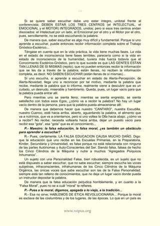 19
www.vopus.org
Si se quiere saber escuchar debe uno estar íntegro, unitotal frente al
conferencista; DEBEN ESTAR LOS TRES CENTROS (el INTELECTUAL, el
EMOCIONAL y el MOTOR) INTEGRADOS, unidos; pero si esos tres centros andan
disociados: el Intelectual por un lado, el Emocional por el otro y el Motor por el otro,
pues, sencillamente, no se está escuchando la palabra.
De manera que, saber escuchar es algo muy difícil y fundamental. Porque si uno
aprende a escuchar, puede entonces recibir información completa sobre el Trabajo
Gnóstico-Esotérico...
Téngase en cuenta que en la vida práctica, la vida tiene muchas fases. La vida
en el estado de inconsciencia tiene fases terribles; parecería como si la vida en
estado de inconsciencia de la humanidad, tuviera más fuerza todavía que el
Conocimiento Esotérico-Gnóstico, pero lo que sucede es que LAS GENTES ESTAN
TAN LLENAS DE SI MISMAS (repito), que no pueden entonces recibir la información
que se les da a través de la palabra; están llenas, no reciben la información
completa, es decir, NO SABEN ESCUCHAR (están llenas de sí mismas)...
Si uno escucha, si aprende a escuchar en estado de Alerta-Percepción, de
Alerta-Novedad, llega uno a reconocer por tal motivo, mediante la palabra que
recibe, mediante la palabra que lo informa, realmente viene a descubrir que es un
cuitado, un desnudo, miserable y hambriento. Queda, pues, un lugar vacío para que
la palabra pueda entrar allí.
Pero mientras uno se sienta lleno, mientras se sienta engreído, se sienta
satisfecho con todos esos Egos, ¿cómo va a recibir la palabra? No hay un lugar
vacío dentro de la persona, para que la palabra pueda almacenarse allí.
De manera que debemos hacer que nuestro “CANTARO”, nuestra Escudilla,
nuestro Cuenco, esté hacia arriba, abierto, aguardando la palabra, el alimento que
va a nutrirnos, que va a orientarnos, pero si uno voltea la Olla hacia abajo, ¿cómo va
a recibir? No recibe; necesita voltearla hacia arriba, dejar un puesto vacío para
recibir esa “gota”, esa “gota” que es el conocimiento...
P.- Maestro: la falsa educación, la falsa moral, ¿es también un obstáculo
para aprender a escuchar?
R.- Pues, ciertamente, LA FALSA EDUCACION CAUSA MUCHO DAÑO. Digo:
que la educación que uno recibe en las Escuelas Primarias, en la Preparatoria,
Kinder, Secundaria y Universidad, es falsa porque no está relacionada con ninguna
de las partes Autónomas y Auto-Conscientes del Ser. Siendo falsa, falsea de hecho
los Cinco Cilindros de la Máquina y nutre a muchos “Agregados Psíquicos
Inhumanos”.
Un sujeto con una Personalidad Falsa, bien robustecida, es un sujeto que no
está dispuesto a saber escuchar, que no sabe escuchar; siempre escucha las voces
subjetivas, infraconscientes, infrahumanas de los Cinco Cilindros de la Máquina
Orgánica, las únicas voces que sabe escuchar son las de la Falsa Personalidad;
siempre está tan relleno de conocimientos, que no deja un lugar vacío donde pueda
un instructor depositar la palabra.
De manera que la falsa educación perjudica horriblemente, y en cuanto a la
“Falsa Moral”, pues no se a cuál “moral” te refieres.
P.- Pues a la moral, digamos, apegada a lo viejo, a la tradición...
R.- Esa no sirve; HABLEMOS DE ETICA REVOLUCIONARIA... Porque la moral
es esclava de las costumbres y de los lugares, de las épocas. Lo que en un país es
 